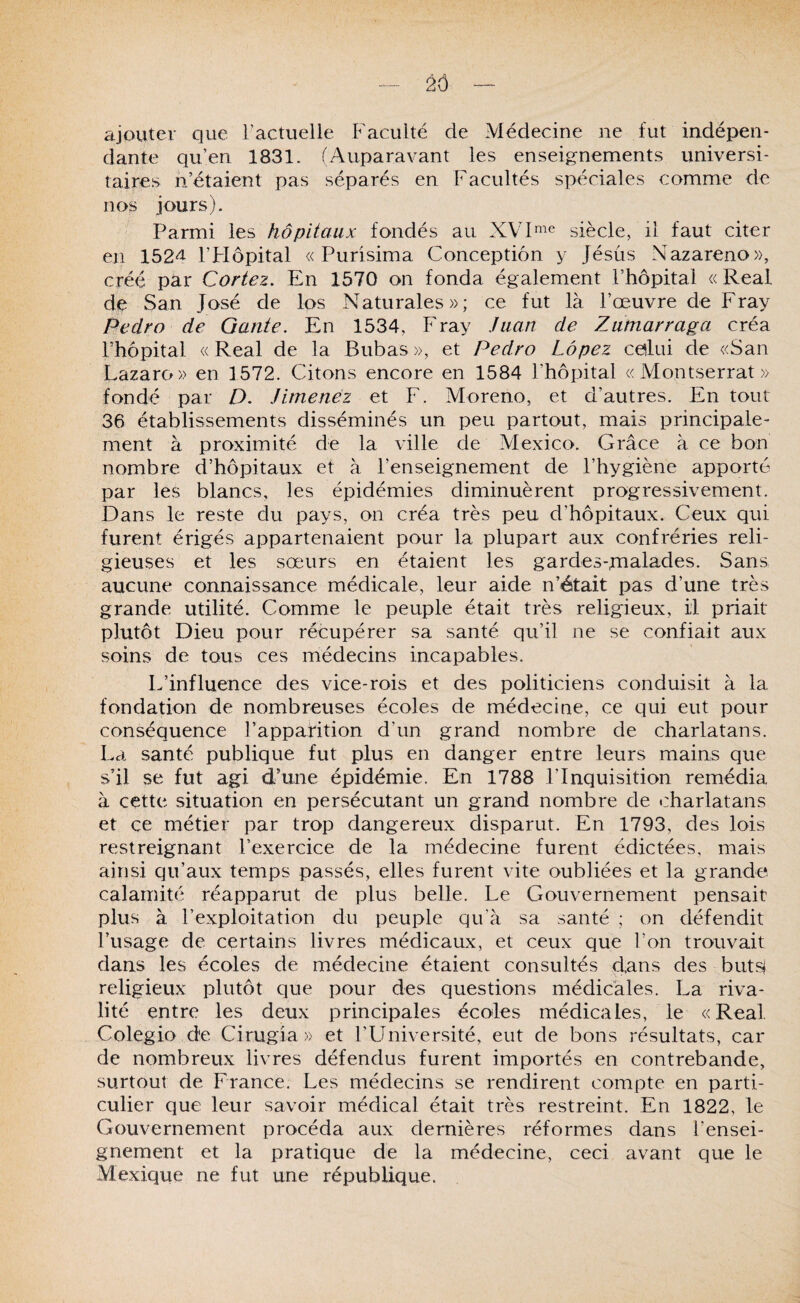 _ 2Ô — ajouter que ractuelle Faculté de Médecine ne fut indépen¬ dante qu’en 1831. (Auparavant les enseignements universi¬ taires n’étaient pas séparés en Facultés spéciales comme de no^ jours). Parmi les hôpitaux fondés au siècle, il faut citer en 152^ l’FIôpital « Purisima Conception y Jésus Nazareno», créé par Cortez. En 1570 on fonda également l’hôpital « Real dp San José de los Naturales»; ce fut là l’œuvre de Fray Pedro de Gante. En 1534, Fray Juan de Zamarraga créa l’hôpital «Real de la Bubas», et Pedro Lôpez calui de «San Lazaro» en 1572. Citons encore en 1584 l’hôpital «Montserrat» fondé par D. Jimenez et F. Moreno, et d’autres. En tout 36 établissements disséminés un peu partout, mais principale¬ ment à proximité de la ville de Mexico. Grâce à ce bon nombre d’hôpitaux et à l’enseignement de l’hygiène apporté par les blancs, les épidémies diminuèrent progressivement. Dans le reste du pays, on créa très peu d’hôpitaux. Ceux qui furent érigés appartenaient pour la plupart aux confréries reli¬ gieuses et les sœurs en étaient les gardes-fnalades. Sans aucune connaissance médicale, leur aide n’était pas d’une très grande utilité. Comme le peuple était très religieux, il priait plutôt Dieu pour récupérer sa santé qu’il ne se confiait aux soins de tous ces médecins incapables. L’influence des vice-rois et des politiciens conduisit à la fondation de nombreuses écoles de médecine, ce qui eut pour conséquence l’apparition d’un grand nombre de charlatans. La santé publique fut plus en danger entre leurs mains que s’il se fut agi d’une épidémie. En 1788 l’Inquisition remédia à cette situation en persécutant un grand nombre de charlatans et ce métier par trop dangereux disparut. En 1793, des lois restreignant l’exercice de la médecine furent édictées, mais ainsi qu’aux temps passés, elles furent vite oubliées et la grande calamité réapparut de plus belle. Le Gouvernement pensait plus à l’exploitation du peuple qu’à sa santé ; on défendit l’usage de certains livres médicaux, et ceux que l’on trouvait dans les écoles de médecine étaient consultés dans des buts^ religieux plutôt que pour des questions médicales. La riva¬ lité entre les deux principales écoles médicales, le «Real Colegio de Cirugia » et l'LIniversité, eut de bons résultats, car de nombreux livres défendus furent importés en contrebande, surtout de France. Les médecins se rendirent compte en parti¬ culier que leur savoir médical était très restreint. En 1822, le Gouvernement procéda aux dernières réformes dans l’ensei¬ gnement et la pratique de la médecine, ceci avant que le Mexique ne fut une république.