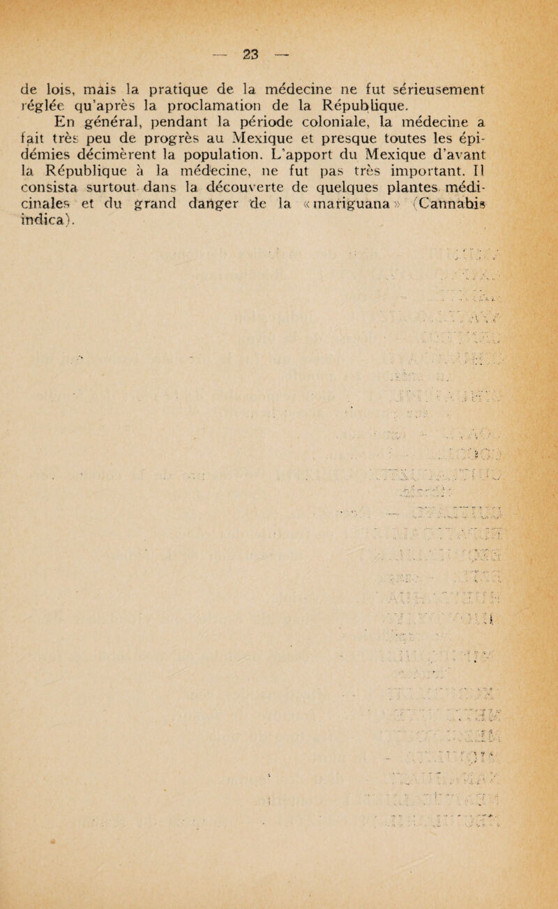 de lois» mais la pratique de la médecine ne fut sérieusement réglée qu’après la proclamation de la République. En général, pendant la période coloniale, la médecine a fait très peu de progrès au Mexique et presque toutes les épi- démies décimèrent la population. L'apport du Mexique d’avant la République à la médecine, ne fut pas très important. Il consista surtout dans la découverte de quelques plantes médi* cinales et du grand danger de la v< mariguana » ( Cannabis indica).