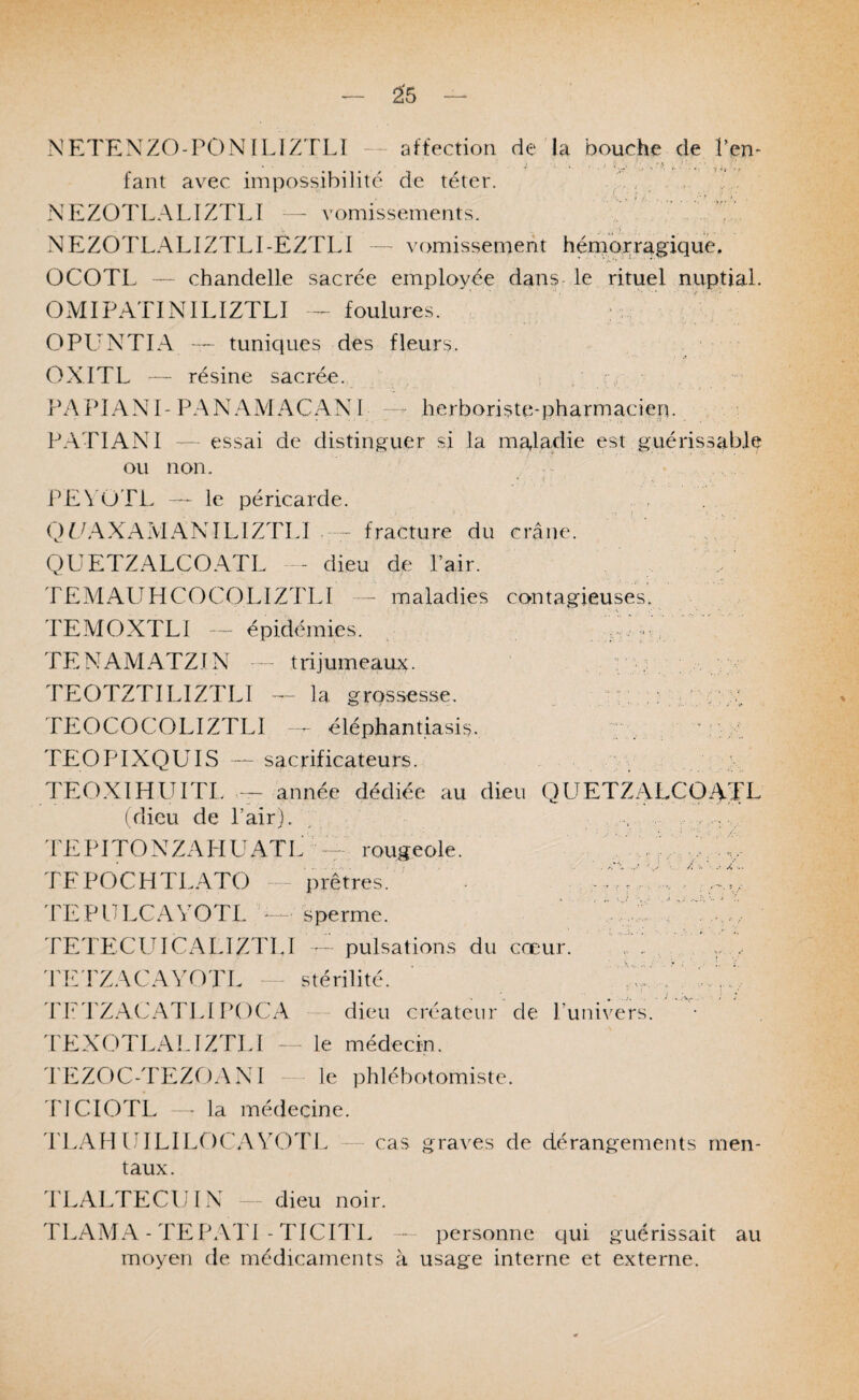 NETEXZO-PON ILIZ'FLÏ — affection de la bouche de l’en* faut avec impossibilité de téter. ,7. , . NEZOTLALIZTLÎ — vomissements. .NEZOTLALIZTLI-EZTLI —■ vomissement hémorragique. OCOTL — chandelle sacrée employée dans- le rituel nuptial. OMIPATINILIZTLI - foulures. ; : OPUNTIA — tuniques des fleurs. OXITL — résine sacrée. PAPIANI-PAN AAI ACANI --- herboriste-pharmacien. P.ATIANl — essai de distinguer si la maladie est guérissable ou non. PE\'OTL — le péricarde. QUAXAMANTLIZTLI fracture du crâne. . QÜETZALCOATL — dieu de Pair. ' TEMAUHCOCOLIZTLI - maladies contagieuses. TEAIOXTLI --- épidémies. ^ TE^MAMATZIN ~ trijumeaux. TEOTZTILIZTLI -- la grossesse. „ U TEOCOCOLIZTLI ^ éléphantiasis. Ty A Z À TEOPIXQUIS — sacrificateurs. TEO.XIHUITL année dédiée au dieu QÜETZALCOATL (dieu de Pair). , . ; : ^ PEPITONZAPIUATL ™ rougeole. TFPOCHTLATO — prêtres^ ' TEPULCAYOTL — sperme. TETECUICALIZTLl pulsations du cœur. PE'PZACAYOTL stérilité. dd^d'Z.YC.ATLI P()CA dieu créateur de Punivers. TEXOTLALIZTLÎ — le médecin. PEZOC-TEZOANl - le phlébotomiste. PICIOTL • la médecine. 'PI.AIÎUILILOCAYOTL cas graves de dérangements men¬ taux. PLALTECUIX — dieu noir. TLAMA-TEPATI-TICITL — personne qui guérissait au moyen de médicaments à usage interne et externe.