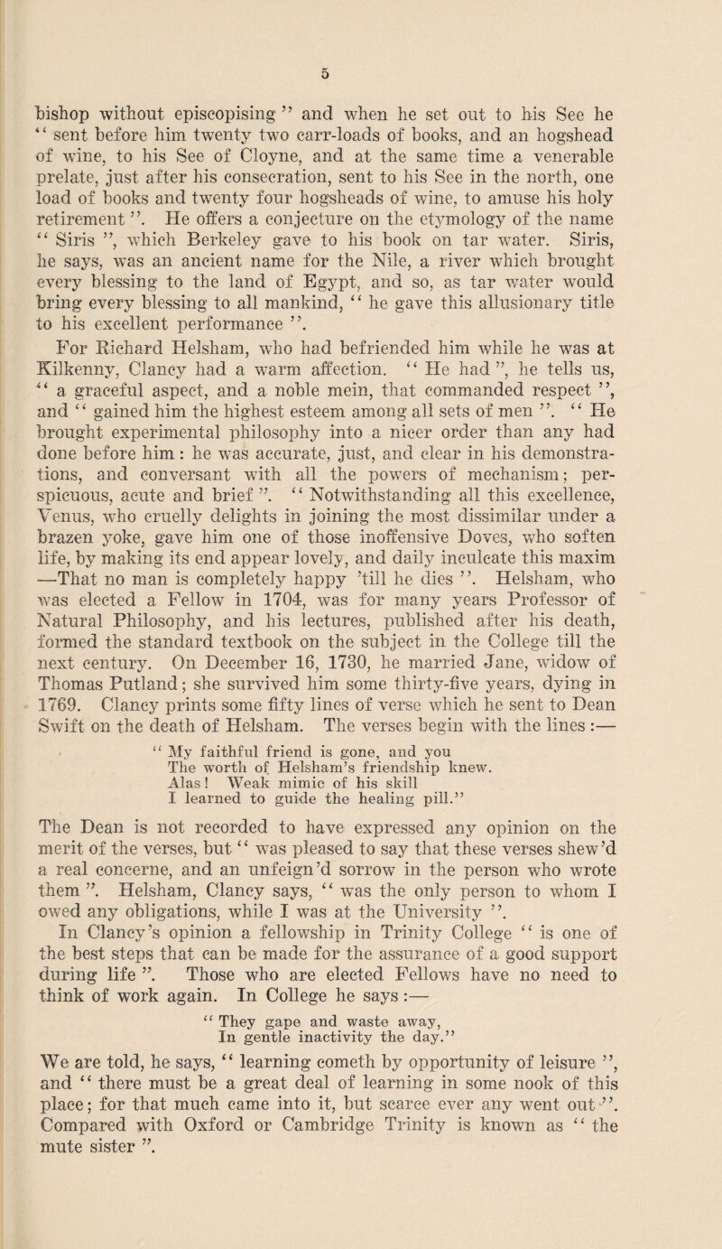 bishop without episcopising ” and when he set out to his See he “ sent before him twenty two carr-loads of books, and an hogshead of wane, to his See of Cloyne, and at the same time a venerable prelate, just after his consecration, sent to his See in the north, one load of books and twenty four hogsheads of wine, to amuse his holy retirement He offers a conjecture on the etymology of the name “ Siris ”, which Berkeley gave to his book on tar water. Siris, he says, was an ancient name for the Nile, a river which brought every blessing to the land of Egypt, and so, as tar water would bring every blessing to all mankind, “ he gave this allusionary title to his excellent performance ”. For Richard Helsham, who had befriended him while he w7as at Kilkenny, Clancy had a warm affection. “ He had ”, he tells us, 4t a graceful aspect, and a noble mein, that commanded respect ”, and “ gained him the highest esteem among all sets of men “ He brought experimental philosophy into a nicer order than any had done before him: he was accurate, just, and clear in his demonstra¬ tions, and conversant with all the powers of mechanism; per¬ spicuous, acute and brief”. “ Notwithstanding all this excellence, Venus, who cruelly delights in joining the most dissimilar under a brazen yoke, gave him one of those inoffensive Doves, who soften life, by making its end appear lovely, and daily inculcate this maxim -—That no man is completely happy Till he dies ”. Helsham, who was elected a Fellow in 1704, was for many years Professor of Natural Philosophy, and his lectures, published after his death, formed the standard textbook on the subject in the College till the next century. On December 16, 1730, he married Jane, widow of Thomas Rutland; she survived him some thirty-five years, dying in 1769. Clancy prints some fifty lines of verse which he sent to Dean Swift on the death of Helsham. The verses begin with the lines :— “ My faithful friend is gone, and yon The worth of Helsham’s friendship knew. Alas ! Weak mimic of his skill I learned to guide the healing pill.” The Dean is not recorded to have expressed any opinion on the merit of the verses, but ‘ ‘ was pleased to say that these verses shew’d a real concerne, and an unfeign’d sorrow in the person who wrote them Helsham, Clancy says, “ was the only person to whom I owed any obligations, while I was at the University ”. In Clancy’s opinion a fellowship in Trinity College “ is one of the best steps that can be made for the assurance of a good support during life ” Those who are elected Fellows have no need to think of work again. In College he says :— u They gape and waste away, In gentle inactivity the day.” We are told, he says, “ learning cometh by opportunity of leisure ”, and “ there must be a great deal of learning in some nook of this place; for that much came into it, but scarce ever any went out”. Compared with Oxford or Cambridge Trinity is known as “ the mute sister