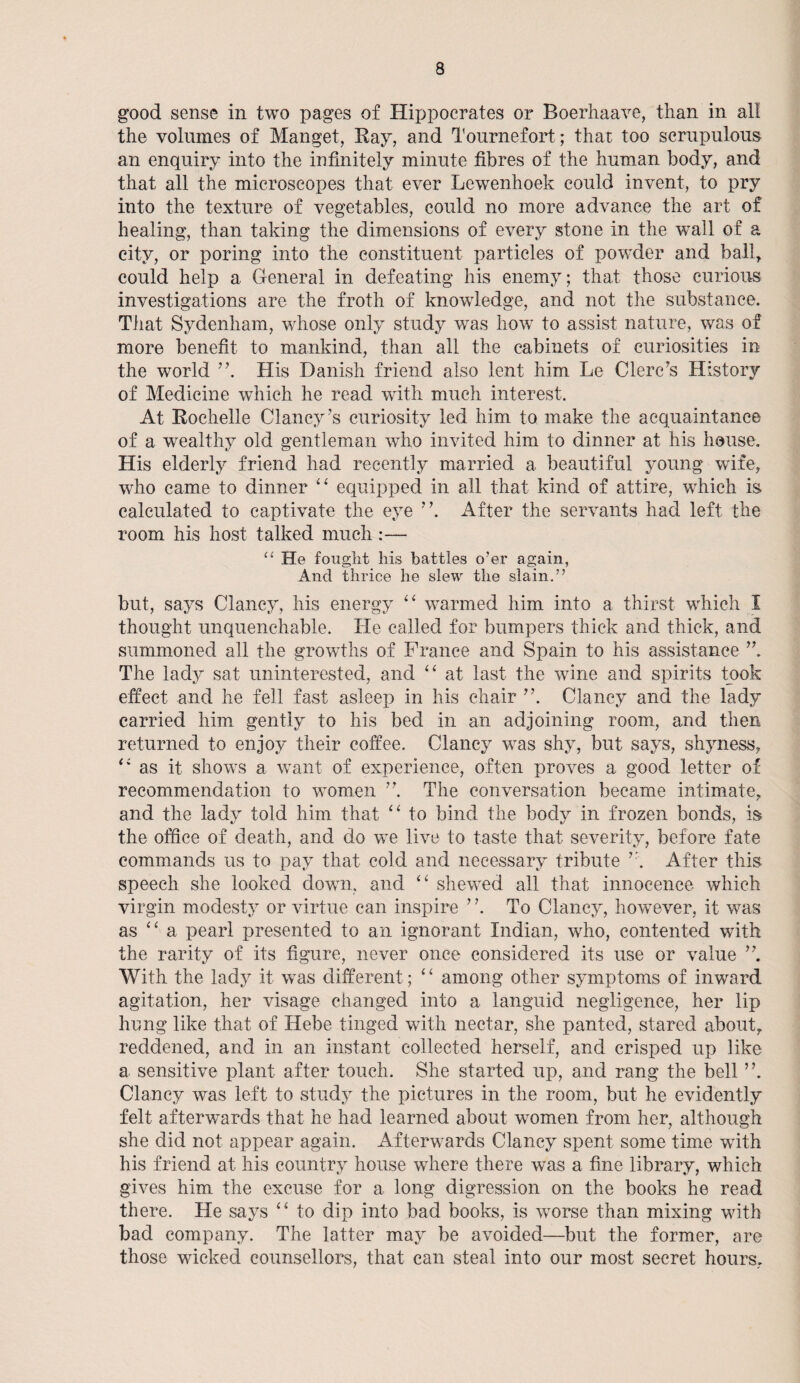 good sense in two pages of Hippocrates or Boerhaave, than in all the volumes of Manget, Ray, and Tournefort; that too scrupulous an enquiry into the infinitely minute fibres of the human body, and that all the microscopes that ever Lewenhoek could invent, to pry into the texture of vegetables, could no more advance the art of healing, than taking the dimensions of every stone in the wall of a city, or poring into the constituent particles of powder and ball, could help a General in defeating his enemy; that those curious investigations are the froth of knowledge, and not the substance. That Sydenham, whose only study was how to assist nature, was of more benefit to mankind, than all the cabinets of curiosities in the world His Danish friend also lent him Le Clerc’s History of Medicine which he read with much interest. At Rochelle Clancy’s curiosity led him to make the acquaintance of a wealthy old gentleman who invited him to dinner at his house. His elderly friend had recently married a beautiful young wife, who came to dinner “ equipped in all that kind of attire, which is. calculated to captivate the eye ”. After the servants had left the room his host talked much :— u He fouglit his battles o’er again, And thrice he slew the slain.” but, says Clancy, his energy “ warmed him into a thirst which I thought unquenchable. He called for bumpers thick and thick, and summoned all the growths of France and Spain to his assistance The lady sat uninterested, and “ at last the wine and spirits took effect and he fell fast asleep in his chair Clancy and the lady carried him gently to his bed in an adjoining room, and then returned to enjoy their coffee. Clancy was shy, but says, shyness, as it shows a want of experience, often proves a good letter of recommendation to women The conversation became intimate, and the lady told him that “ to bind the body in frozen bonds, is the office of death, and do we live to taste that severity, before fate commands us to pay that cold and necessary tribute r. After this speech she looked down, and “ shewed all that innocence which virgin modesty or virtue can inspire ’ \ To Clancy, however, it was as ‘ ‘ a pearl presented to an ignorant Indian, who, contented with the rarity of its figure, never once considered its use or value ” With the lady it was different; “ among other symptoms of inward agitation, her visage changed into a languid negligence, her lip hung like that of Hebe tinged with nectar, she panted, stared about, reddened, and in an instant collected herself, and crisped up like a sensitive plant after touch. She started up, and rang the bell ”. Clancy was left to study the pictures in the room, but he evidently felt afterwards that he had learned about women from her, although she did not appear again. Afterwards Clancy spent some time with his friend at his country house where there was a fine library, which gives him the excuse for a long digression on the books he read there. He says “ to dip into bad books, is worse than mixing with bad company. The latter may be avoided—but the former, are those wicked counsellors, that can steal into our most secret hours.