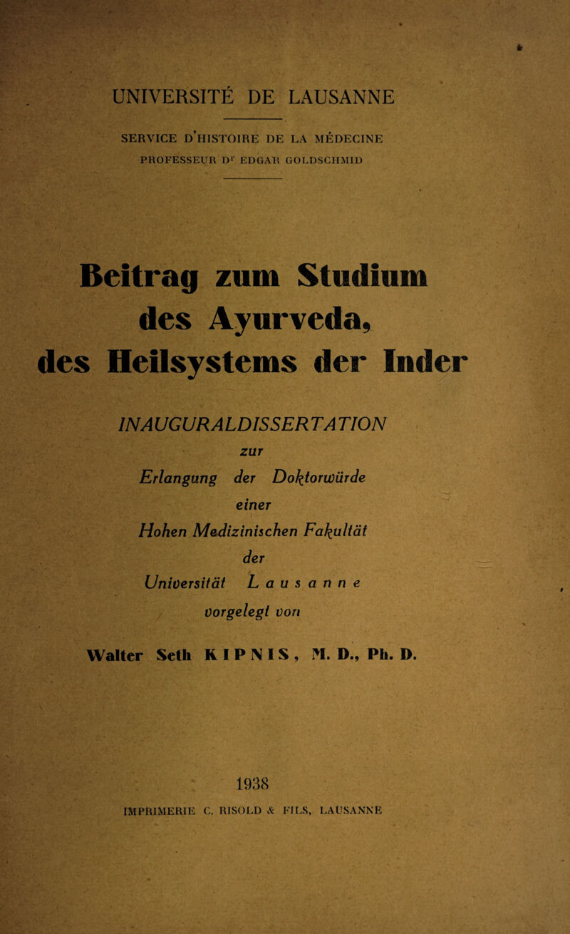 SERVICE D’HISTOIRE DE LA MEDECINE PROFESSEUR D1' EDGAR GOLDSCHMID Beitrag zum Studium des Ayurveda, des Heilsystems der Inder _*» , • - ' • V -1; > . X , , ' INA UGURALDISSER TA TION zur Erlangung der Doktorwürde einer Hohen Medizinischen Fakultät der Universität Lausanne - oorgelegt von Walter Set!» KIPNIS, M. D., Ph. D. ■ « : . * \ , 1938