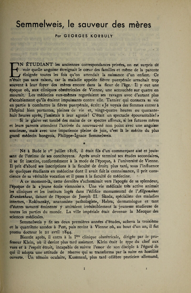 Semmelweis, le sauveur des mères Par GEORGES KORBULY EN ÉTUDIANT les anciennes correspondances privées, on est surpris dé voir quelle angoisse étreignait le cœur des familles et même de la parente t éloignée toutes les fois qu’on attendait la naissance d’un enfant. Ce n’était pas sans raison, car la maladie appelée fièvre puerpérale arrachait trop souvent à leur foyer des mères encore dans la fleur de l’âge. Il y eut une époque où, aux cliniques obstétricales de Vienne, une accouchée sur quatre en mourait. Les médecins eux-mêmes regardaient ses ravages avec d’autant plus d’accablement qu’ils étaient impuissants contre elle. Tarnîer qui consacra sa vie en partie à combattre la fièvre puerpérale, écrit: «Je voyais des femmes entrer à l’hôpital bien portantes, pleines de vie et, vingt-quatre heures ou quarante- huit heures après, j’assistais à leur agonie! C’était un spectacle épouvantable!» Si le glaive est tombé des mains de ce spectre affreux, si les futures mères et leurs parents attendent l’arrivée du nouveau-né non point avec une angoisse soucieuse, mais avec une impatience pleine de joie, c’est là le mérite du plus grand médecin hongrois, Philippe-Ignace Semmelweis. '* ♦ • ’t. J* ij ■ • ; ■ J, * * •. » Né à Bude le Ier juillet 1818, il était fils d’un commerçant aisé et jouis¬ sant de l’estime de ses concitoyens. Après avoir terminé ses études secondaires, il se fit inscrire, conformément à la mode de l’époque, à l’université de Vienne. Il prit d’abord ses inscriptions à la faculté de droit; plus tard, sous l’influence de quelques étudiants en médecine dont il avait fait la connaissance, il prit cons¬ cience de sa véritable vocation et il passa à la faculté de médecine. A ce moment-là, cette dernière s’acheminait vers l’apogée de sa splendeur, l’époque de la «jeune école viennoise». Une vie médicale très active animait les cliniques et les instituts logés dans l’édifice monumental de l’Allgemeints Krankenhaus, datant de l’époque de Joseph II. Skoda, spécialiste des maladies internes, Rokitansky, anatomiste pathologiste, Hebra, dermatologue et tant d’autres savants éminents y attiraient irrésistiblement la jeunesse studieuse de toutes les parties du monde. La ville impériale était devenue la Mecque des sciences médicales. Semmelweis y fit ses deux premières années d’études, acheva la troisième et la quatrième années à Pest, puis revint à Vienne où, au bout d’un an, il fut promu docteur le 21 avril 1844. Bientôt après, il entra à la Iere clinique obstétricale, dirigée par le pro¬ fesseur Klein, où il devint plus tard assistant. Klein était le type du chef aux vues et à l’esprit étroit, incapable de suivre l’essor de son disciple à l’égard de qui il adopta une attitude de réserve qui se transforma par la suite en hostilité ouverte. Un témoin oculaire, Kussmaul, plus tard célèbre praticien allemand.