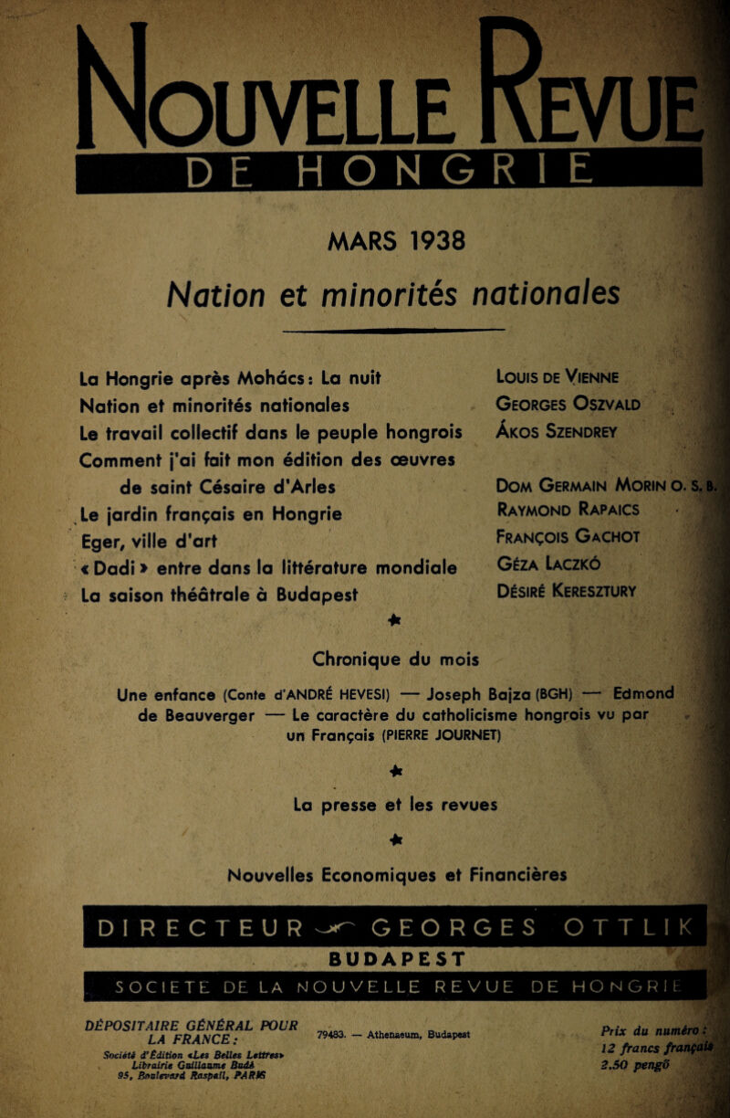 DE HONGRIE MARS 1938 Nation et minorités nationales •1 J ! La Hongrie après Mohâcs: La nuit Nation et minorités nationales Le travail collectif dans le peuple hongrois Comment j'ai fait mon édition des œuvres de saint Césaire d'Arles Le jardin français en Hongrie Eger, ville d'art « Dadi » entre dans la littérature mondiale La saison théâtrale à Budapest Louis de Vienne Georges Oszvald Àkos Szendrey .Jj I J 1 Dom Germain Morin o. s. b. Raymond Rapaics François Gachot Géza Laczkô Désiré Keresztury Chronique du mois Une enfance (Conte d'ANDRÉ HEVESI) — Joseph Bajza (BGH) — Edmond de Beauverger — Le caractère du catholicisme hongrois vu par un Français (PIERRE JOURNET) La presse et les revues I ■J Nouvelles Economiques et Financières i DIRECTEUR GEORGES OTTLIK BUDAPEST SOCIETE DELA NOUVELLE REVUE DE HONGRIE DÉPOSITAIRE GÉNÉRAL POUR LA FRANCE: 79483. — Athenaeum, Budapest Société d’Bdition <Les Belles Lettres> Librairie Guillaume Badi 95, Boulevard Raspaîl, JM/?JG Prix du numéro : 12 francs français 2,50 pengd