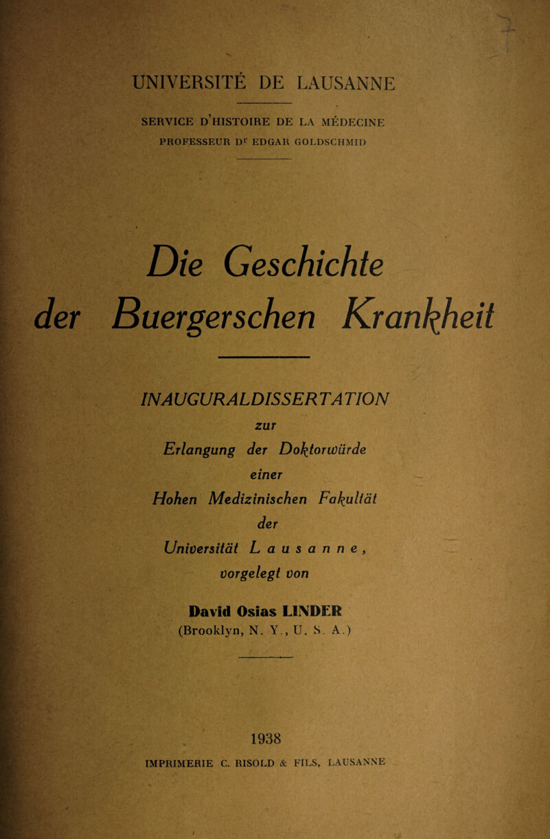 SERVICE D’HISTOIRE DE LA MEDECINE PROFESSEUR D1' EDGAR GOLDSCHMID Die Geschichte Buergerschen Krankheit * INA UGURALDISSER TA TION zur Erlangung der Doktorwürde einer Hohen Medizinischen Fakultät der Universität Lausanne, vorgelegt von David Osias LINDER (Brooklyn, N. Y.,U. S. A.) 1938