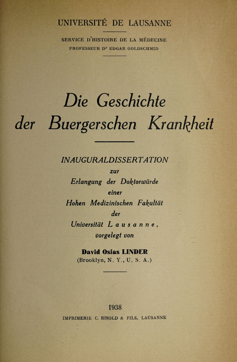 SERVICE D’HISTOIRE DE LA MEDECINE PROFESSEUR Dr EDGAR GOLDSCHMID Die Geschichte der Buergerschen Krankheit INA UGURALDISSER TA TION zur Erlangung der Doktorwürde einer Hohen Medizinischen Fakultät der Universität Lausanne, vorgelegt von David Osias LINDER (Brooklyn, N. Y.,U. S. A.) 1938