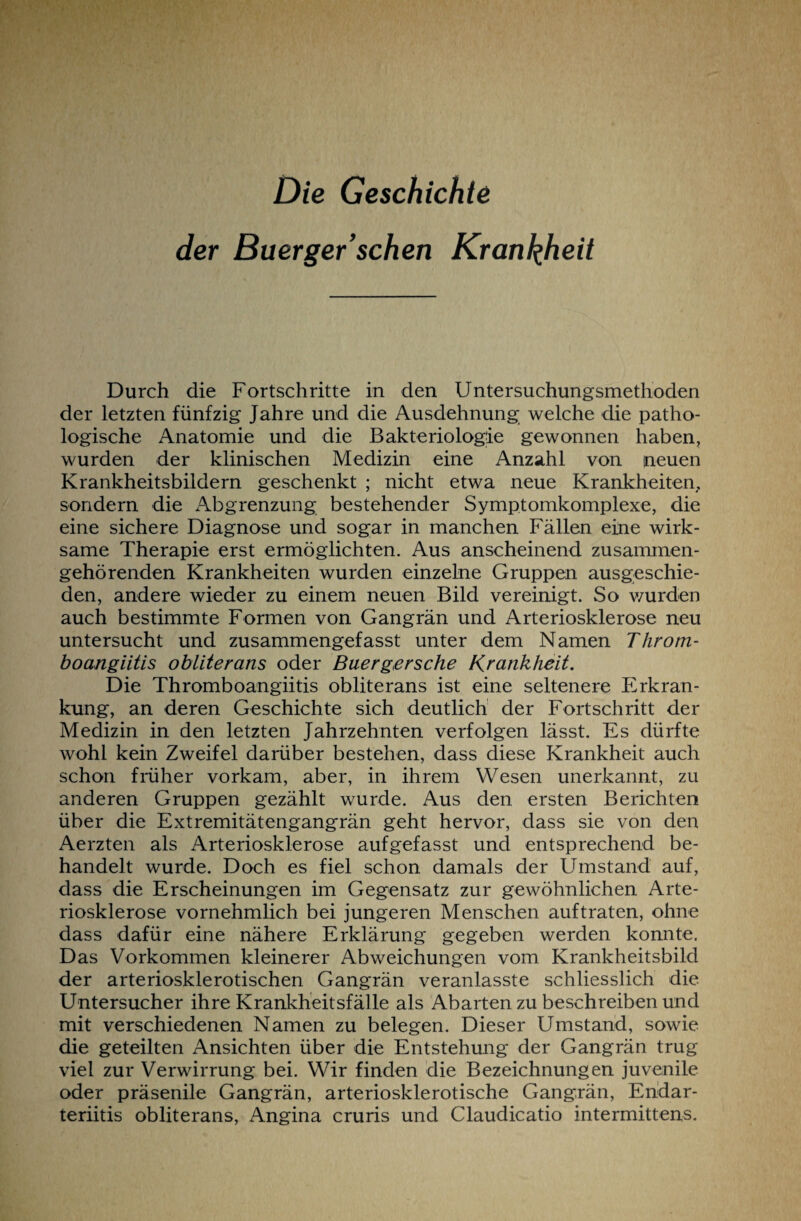 Die Geschichte der Buerger’sehen Krankheit Durch die Fortschritte in den Untersuchungsmethoden der letzten fünfzig Jahre und die Ausdehnung welche die patho¬ logische Anatomie und die Bakteriologie gewonnen haben, wurden der klinischen Medizin eine Anzahl von neuen Krankheitsbildern geschenkt ; nicht etwa neue Krankheiten, sondern die Abgrenzung bestehender Symptomkomplexe, die eine sichere Diagnose und sogar in manchen Fällen eine wirk¬ same Therapie erst ermöglichten. Aus anscheinend zusammen¬ gehörenden Krankheiten wurden einzelne Gruppen ausgeschie¬ den, andere wieder zu einem neuen Bild vereinigt. So wurden auch bestimmte Formen von Gangrän und Arteriosklerose neu untersucht und zusammengefasst unter dem Namen Throm- boangiitis obliterans oder Buergersche Krankheit. Die Thromboangiitis obliterans ist eine seltenere Erkran¬ kung, an deren Geschichte sich deutlich der Fortschritt der Medizin in den letzten Jahrzehnten verfolgen lässt. Es dürfte wohl kein Zweifel darüber bestehen, dass diese Krankheit auch schon früher vorkam, aber, in ihrem Wesen unerkannt, zu anderen Gruppen gezählt wurde. Aus den ersten Berichten über die Extremitätengangrän geht hervor, dass sie von den Aerzten als Arteriosklerose aufgefasst und entsprechend be¬ handelt wurde. Doch es fiel schon damals der Umstand auf, dass die Erscheinungen im Gegensatz zur gewöhnlichen Arte¬ riosklerose vornehmlich bei jüngeren Menschen auftraten, ohne dass dafür eine nähere Erklärung gegeben werden konnte. Das Vorkommen kleinerer Abweichungen vom Krankheitsbild der arteriosklerotischen Gangrän veranlasste schliesslich die Untersucher ihre Krankheitsfälle als Abarten zu beschreiben und mit verschiedenen Namen zu belegen. Dieser Umstand, sowie die geteilten Ansichten über die Entstehung der Gangrän trug viel zur Verwirrung bei. Wir finden die Bezeichnungen juvenile oder präsenile Gangrän, arteriosklerotische Gangrän, Endar- teriitis obliterans, Angina cruris und Claudicatio intermittens.