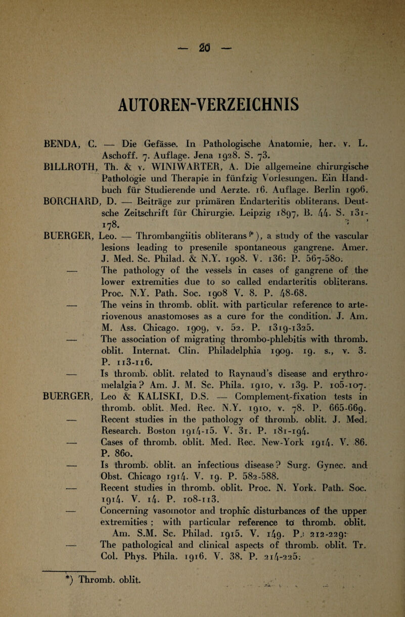 AUTOREN-VERZEICHNIS BENDA, C. — Die Gefässe. In Pathologische Anatomie, her. v. L. Aschoff. 7. Auflage. Jena 1928. S. 73. B1LLROTH, Th. & v. WINIWÄRTER, A. Die allgemeine chirurgische Pathologie und Therapie in fünfzig Vorlesungen. Ein Hand¬ buch für Studierende und Aerzte. 16. Auflage. Berlin 1906. BORCHARD, D. — Beiträge zur primären Endarteritis obliterans. Deut¬ sche Zeitschrift für Chirurgie. Leipzig 1897, B. 44* S. 101- 178. ' BUERGER, Leo. — Thrombangiitis obliterans^), a study of the vascular lesions leading to preisenile spontaneous gangrene. Amer. J. Med. Sc. Philad. & N.Y. 1908. V. i36: P. 567-58o. — The pathology of the vessels in cases of gangrene of the lower extremities due to so called endarteritis obliterans. Proc. N.Y. Path. Soc. 1908 V. 8. P. 48-68. — The veins in thromb. oblit. with particular reference to arte- riovenous anastomoses as a eure for the condition. J. Am. M. Ass. Chicago. 1909, v. 52. P. i319-1325. — The association of migrating thrombo-phlebitis with thromb. oblit. Internat. Clin. Philadelphia 1909. 19. s., v. 3. P. ii3-ii6. — Is thromb. oblit. related to Raynauds disease and erythro- melalgia ? Am. J. M. Sc. Phila. 1910, v. i3g. P. 105-107. BUERGER, Leo & KALISKI, D.S. — Complement-fixation tests in thromb. oblit. Med. Rec. N.Y. 1910, v. 78. P. 665-669. — Recent studies in the pathology of thromb. oblit. J. Med. Research. Boston i9i4-i5. V. 3i. P. 181-194. — Cases of thromb. oblit. Med. Rec. New-York 1914. V. 86. P. 860. — Is thromb. oblit. an infectious disease ? Surg. Gynec. and Obst. Chicago 1914. V. 19. P. 582-588. — Reoent studies in thromb. oblit. Proc. N. York. Path. Soc. 1914. V. i4. P. io8-ii3. — Concerning vasomotor and trophic disturbances of the upper extremities ; with particular reference tö thromb. oblit. Am. S.M. Sc. Philad. 1915. V. 149. Pj 212-229: — The pathological and clinical aspects of thromb. oblit. Tr. Col. Phys. Phila. 1916. V. 38. P. 214-225: *) Thromb. oblit. ^ ' _ Äi.. t i