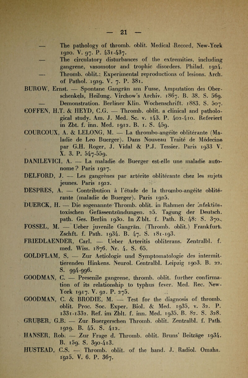 — The pathology of thromb. oblit. Medical Record, New-York 1920. v. 97. p. 431-437. — The circulatory disturbances of the extremities, including gangrene, vasomotor and trophic disorders. Philad. 1924. — Thromb. oblit.: Experimental reproductions of lesions. Arch. of Pathol. 1929. V. 7. P. 38i. BUROW, Ernst. — Spontane Gangrän am Fusse, Amputation des Ober¬ schenkels, Heilung. Yirchow’s Archiv. 1867. B. 38. S. 569. — Demonstration. Berliner Klin. Wochenschrift. i883. S. 507. COFFE.N, H.T. & HE YD, G.G. — Thromb. oblit. a clinical and patholo- gical study. Am. J. Med. Sc. v. 143. P. 4o2-4io. Referiert in Zbt. f. inn. Med. 1912. B. 1. S. 459. COtJRCOUX, A. & LELONG, M. — La thrombo-angeite obliterante (Ma- ladie de Leo Buerger). Dans Nouveau Traite de Medecine par G.H. Roger, J. Vidal & P.J. Tessier. Paris 1933 V, X. 3. P. 547-559. DANILEVIC1, A. — La maladie de Buerger est-elle une maladie auto¬ nome? Paris 1927. DELFORD, J. — Les gangrenes par arterite obliterante chez les sujets jeunes. Paris 1922. DESPRES, A. — Gontribution ä l’etude de la thrombo-angeite oblite-' rante (maladie de Buerger). Paris 1925. DUERCK, H. — Die sogenannte Thromb. oblit. in Rahmen der infektiös- toxischen Gefässentzündungen. 2 5. Tagung der Deutsch, path. Ges. Berlin 1930. In Z'blt. f. Path. B. 48: S. 370., FOSSEL, M. — Ueber juvenile Gangrän. (Thromb. oblit.) Frankfurt). Zschft. f. Path. ig34. B. 47- S. 181-193. FR1EDLAENDER, Carl. — Ueber Arteritis obliterans. Zentralbl. f. med. Wiss. 1876. Nr. 4* S. 65. GOLDFLAM, S, — Zur Aetiologie und Symptomatologie des intermit¬ tierenden Hinkens. Neurol. Centralbl. Leipzig 1903. B. 22. s. 994-996. GOODMAN, C. — Presenile gangrene, thromb. oblit. further confirma- tion of its relationship to typhus fever. Med. Rec. New- York 1917. V. 92. P. 275. GOODMAN, C. & BRODIE, M. — Test for the diagnosis of thromb. oblit. Proc. Soc. Exper. Biol. & Med. ip35, v. 32. P. i33i-i332. Ref. im Zblt. f. inn. Med. 1935. B. 82. S. 828. GRUBER, G.B. — Zur Buergerschen Thromb. oblit. Zentralbl. f. Path. 1929. B. 45. S. 4i2. HANSER, Rob. — Zur Frage d. Thromb. oblit. Bruns’ Beiträge 1934. B. 159. S. 39o-4i3. HUSTEAD, C.S. — Thromb. oblit. of the hand. J. Radiol. Omaha. 1925. V. 6. P. 367.