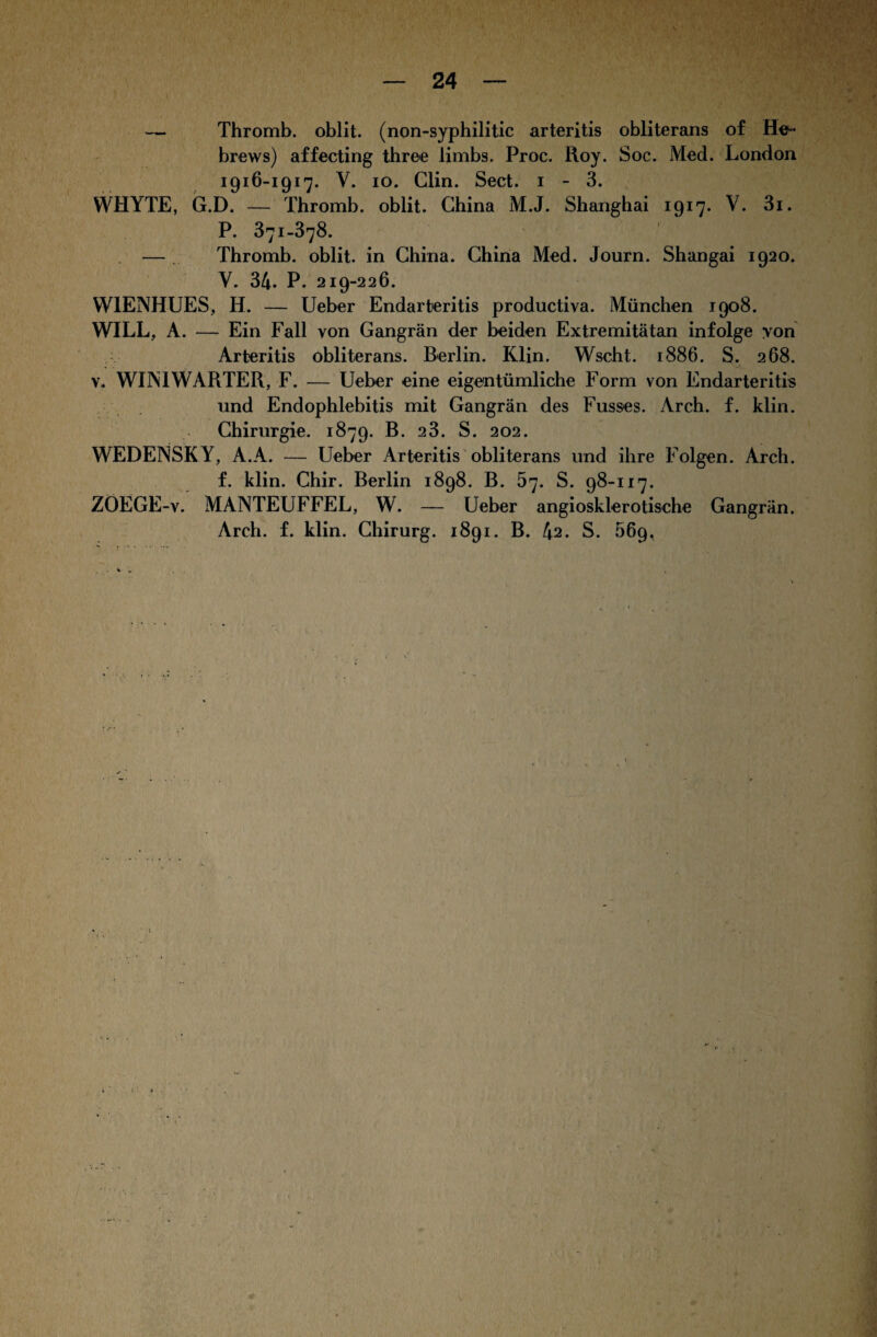 — Thromb. oblit. (non-syphilitic arteritis obliterans of He- brews) affecting three limbs. Proc. Roy. Soc. Med. London 1916-1917. V. 10. Clin. Sect. 1 - 3. WHYTE, G.D. — Thromb. oblit. China M.J. Shanghai 1917. V. 3i. P. 371-378. — Thromb. oblit. in China. China Med. Journ. Shangai 1920. Y. 34. P. 219-226. W1ENHUES, H. — Ueber Endarteritis productiva. München 1908. WILL, A. — Ein Fall von Gangrän der beiden Extremitätan infolge yon Arteritis obliterans. Berlin. Klin. Wscht. 1886. S. 268. v. WIM WÄRTER, F. — Ueber eine eigentümliche Form von Endarteritis und Endophlebitis mit Gangrän des Fusses. Arch. f. klin. Chirurgie. 1879. B. 2 3. S. 202. WEDENSKY, A.A. — Ueber Arteritis obliterans und ihre Folgen. Arch. f. klin. Chir. Berlin 1898. B. 67. S. 98-117. ZOEGE-v. MANTEUFFEL, W. — Ueber angiosklerotische Gangrän. Arch. f. klin. Chirurg. 1891. B. 42. S. 56g,