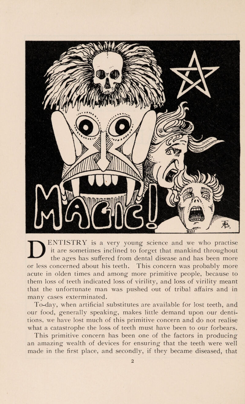Dentistry is a very young science and we who practise it are sometimes inclined to forget that mankind throughout the ages has suffered from dental disease and has been more or less concerned about his teeth. This concern was probably more acute in olden times and among more primitive people, because to them loss of teeth indicated loss of virility, and loss of virility meant that the unfortunate man was pushed out of tribal affairs and in many cases exterminated. To-day, when artificial substitutes are available for lost teeth, and our food, generally speaking, makes little demand upon our denti¬ tions, we have lost much of this primitive concern and do not realise what a catastrophe the loss of teeth must have been to our forbears. This primitive concern has been one of the factors in producing an amazing wealth of devices for ensuring that the teeth were well made in the first place, and secondly, if they became diseased, that