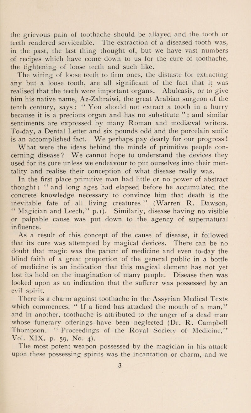 the grievous pain of toothache should be allayed and the tooth or teeth rendered serviceable. The extraction of a diseased tooth was, in the past, the last thing thought of, but we have vast numbers of recipes which have come down to us for the cure of toothache, the tightening of loose teeth and such like. The wiring of loose teeth to firm ones, the distaste for extracting any but a loose tooth, are all significant of the fact that it was realised that the teeth were important organs. Abulcasis, or to give him his native name, Az-Zahraiwi, the great Arabian surgeon of the tenth century, says: “ You should not extract a tooth in a hurry because it is a precious organ and has no substitute ” ; and similar sentiments are expressed by many Roman and mediaeval writers. To-day, a Dental Letter and six pounds odd and the porcelain smile is an accomplished fact. We perhaps pay dearly for our progress ! What were the ideas behind the minds of primitive people con¬ cerning disease? We cannot hope to understand the devices they used for its cure unless we endeavour to put ourselves into their men¬ tality and realise their conception of what disease really was. In the first place primitive man had little or no power of abstract thought: “ and long ages had elapsed before he accumulated the concrete knowledge necessary to convince him that death is the inevitable fate of all living creatures ” (Warren R. Dawson, “ Magician and Leech,” p.i). Similarly, disease having no visible or palpable cause was put down to the agency of supernatural influence. As a result of this concept of the cause of disease, it followed that its cure was attempted by magical devices. There can be no doubt that magic was the parent of medicine and even to-day the blind faith of a great proportion of the general public in a bottle of medicine is an indication that this magical element has not yet lost its hold on the imagination of many people. Disease then was looked upon as an indication that the sufferer was possessed by an evil spirit. There is a charm against toothache in the Assyrian Medical Texts which commences, ” If a fiend has attacked the mouth of a man,”' and in another, toothache is attributed to the anger of a dead man whose funerary offerings have been neglected (Dr. R. Campbell Thompson. ” Proceedings of the Royal Society of Medicine,” Vol. XIX, p. 59, No. 4). The most potent weapon possessed by the magician in his attack upon these possessing spirits was the incantation or charm, and we