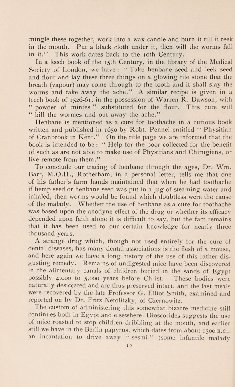 mingle these together, work into a wax candle and burn it till it reek in the mouth. Put a black cloth under it, then will the worms fall in it.” This work dates back to the loth Century. In a leech book of the 15th Century, in the library of the Medical Society of London, we have: ” Take henbane seed and leek seed and flour and lay these three things on a glowing tile stone that the breath (vapour) may come through to the tooth and it shall slay the worms and take away the ache.” A similar recipe is given in a leech book of 1526-61, in the possession of Warren R. Dawson, with ” powder of mintes ” substituted for the flour. This cure will ” kill the wormes and out away the ache.” Henbane is mentioned as a cure for toothache in a curious book written and published in 1650 by Robt. Pennel entitled ” Physitian of Cranbrook in Kent.” On the title page we are informed that the book is intended to be : ” Help for the poor collected for the benefit of such as are not able to make use of Physitians and Chirugiens, or live remote from them.” To conclude our tracing of henbane through the ages. Dr. Wm. Barr, M.O.H., Rotherham, in a personal letter, tells me that one of his father’s farm hands maintained that when he had toothache if hemp seed or henbane seed was put in a jug of steaming water and inhaled, then worms would be found which doubtless were the cause of the malady. Whether the use of henbane as a cure for toothache was based upon the anodyne effect of the drug or whether its efficacy depended upon faith alone it is difficult to say, but the fact remains that it has been used to our certain knowledge for nearly three thousand years. A strange drug which, though not used entirely for the cure of dental diseases, has many dental associations is the flesh of a mouse, and here again we have a long history of the use of this rather dis¬ gusting remedy. Remains of undigested mice have been discovered in the alimentary canals of children buried in the sands of Egypt possibly 4,000 to years before Christ. These bodies were naturally desiccated and are thus preserved intact, and the last meals were recovered by the late Professor G. Elliot Smith, examined and reported on by Dr. Fritz Netolitzky, of Czernowitz. The custom of administering this somewhat bizarre medicine still continues both in Egypt and elsewhere. Dioscorides suggests the use of mice roasted to stop children dribbling at the mouth, and earlier still we have in the Berlin papyrus, which dates from about 1500 B.c., an incantation to drive away ” sesmi ” (some infantile malady