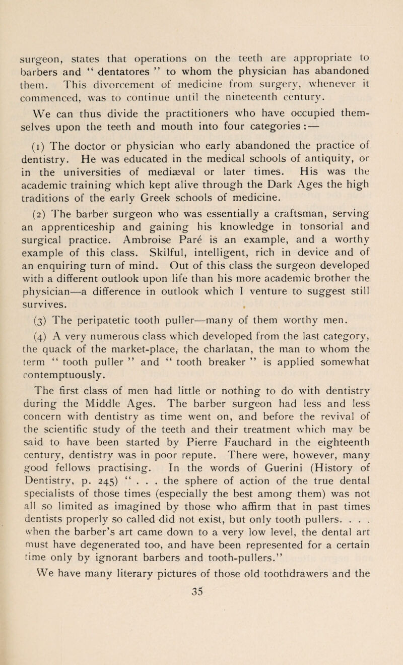surgeon, states that operations on the teeth are appropriate to barbers and “ dentatores ” to whom the physician has abandoned them. This divorcement of medicine from surgery, whenever it commenced, was to continue until the nineteenth century. VVe can thus divide the practitioners who have occupied them¬ selves upon the teeth and mouth into four categories: — (1) The doctor or physician who early abandoned the practice of dentistry. He was educated in the medical schools of antiquity, or in the universities of mediaeval or later times. His was the academic training which kept alive through the Dark Ages the high traditions of the early Greek schools of medicine. (2) The barber surgeon who was essentially a craftsman, serving an apprenticeship and gaining his knowledge in tonsorial and surgical practice. Ambroise Pare is an example, and a worthy example of this class. Skilful, intelligent, rich in device and of an enquiring turn of mind. Out of this class the surgeon developed with a different outlook upon life than his more academic brother the physician—a difference in outlook which I venture to suggest still survives. (3) The peripatetic tooth puller—many of them worthy men. (4) A very numerous class which developed from the last category, the quack of the market-place, the charlatan, the man to whom the term “ tooth puller ” and “ tooth breaker ” is applied somewhat contemptuously. The first class of men had little or nothing to do with dentistry during the Middle Ages. The barber surgeon had less and less concern with dentistry as time went on, and before the revival of the scientific study of the teeth and their treatment which may be said to have been started by Pierre Fauchard in the eighteenth century, dentistry was in poor repute. There were, however, many good fellows practising. In the words of Guerini (History of Dentistry, p. 245) “ . . . the sphere of action of the true dental specialists of those times (especially the best among them) was not all so limited as imagined by those who affirm that in past times dentists properly so called did not exist, but only tooth pullers. . . . when the barber’s art came down to a very low level, the dental art must have degenerated too, and have been represented for a certain time only by ignorant barbers and tooth-pullers.” We have many literary pictures of those old toothdrawers and the