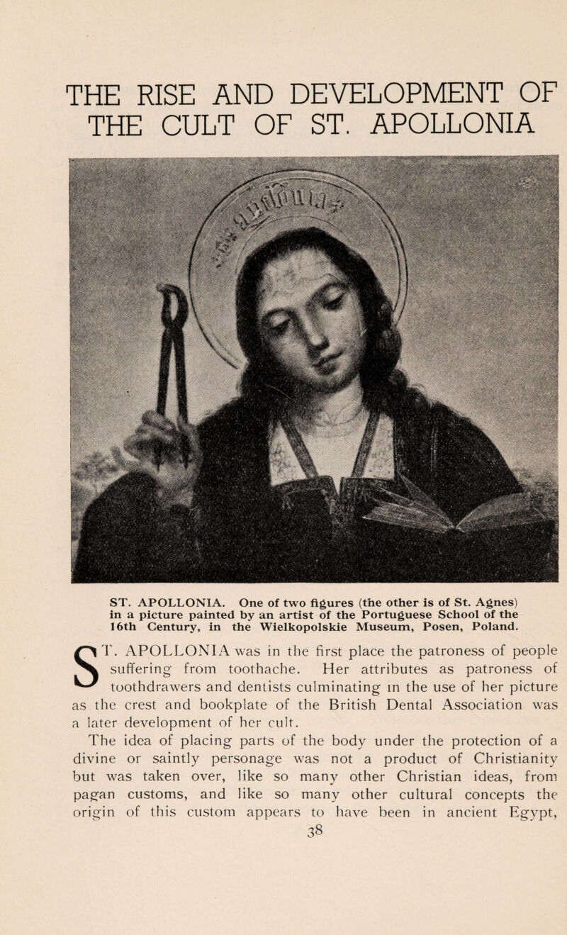 THE RISE AND DEVELOPMENT OF THE CULT OF ST. APOLLONIA ST. APOLLONIA. One of two figures (the other is of St. Agnes) in a picture painted by an artist of the Portuguese School of the 16th Century, in the Wielkopolskie Museum, Posen, Poland. S r. APOLLONIA was in the first place the patroness of people suffering from toothache. Her attributes as patroness of toothdrawers and dentists culminating in the use of her picture as the crest and bookplate of the British Dental Association was a later development of her cult. The idea of placing parts of the body under the protection of a divine or saintly personage was not a product of Christianity but was taken over, like so many other Christian ideas, from pagan customs, and like so many other cultural concepts the origin of this custom appears to have been in ancient Egypt,