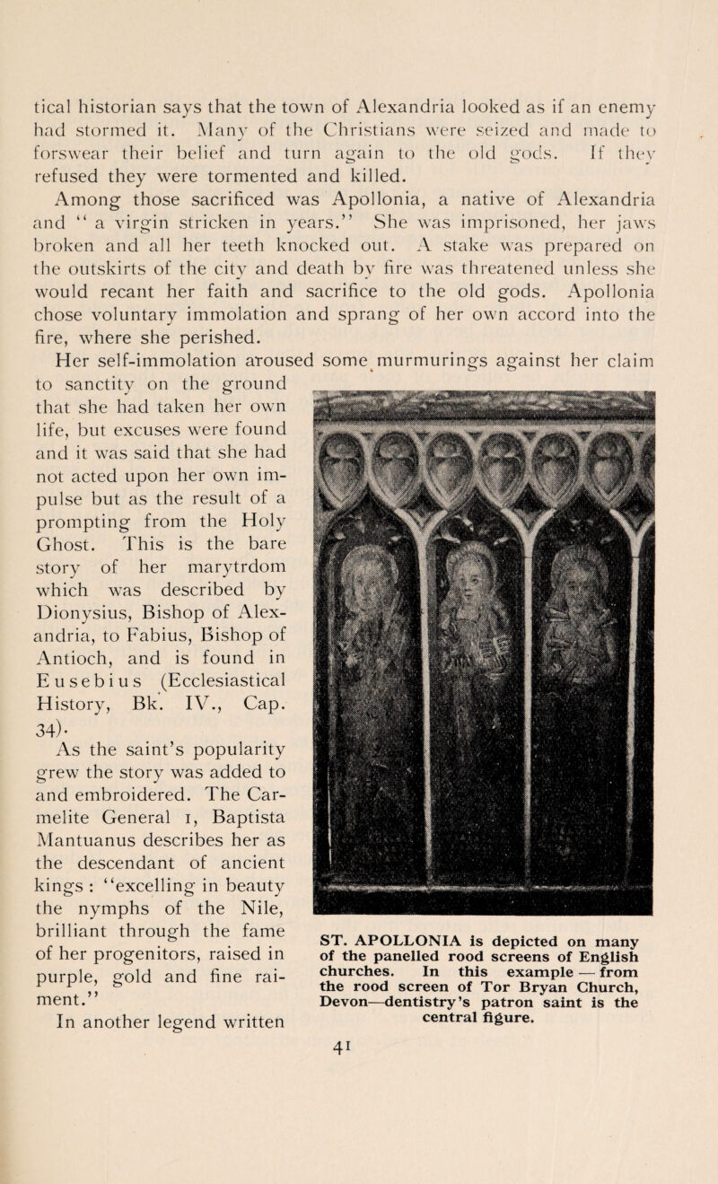 tical historian says that the town of Alexandria looked as if an enemy had stormed it. Many of the Christians were seized and made to forswear their belief and turn again to the old gods. If they refused they were tormented and killed. Among those sacrificed was Apollonia, a native of Alexandria and “ a virgin stricken in years.” She was imprisoned, her jaws broken and all her teeth knocked out. A stake was prepared on the outskirts of the city and death by fire was threatened unless she would recant her faith and sacrifice to the old gods. Apollonia chose voluntary immolation and sprang of her own accord into the fire, where she perished. Her self-immolation aroused some murmurings against her claim to sanctity on the ground that she had taken her own life, but excuses were found and it was said that she had not acted upon her own im¬ pulse but as the result of a prompting from the Holy Ghost. This is the bare story of her marytrdom which was described by Dionysius, Bishop of Alex¬ andria, to Fabius, Bishop of Antioch, and is found in Eusebius (Ecclesiastical History, Bk. IV., Cap. 34)- As the saint’s popularity grew the story was added to and embroidered. The Car¬ melite General i, Baptista Mantuanus describes her as the descendant of ancient kings : “excelling in beauty the nymphs of the Nile, brilliant through the fame of her progenitors, raised in purple, gold and fine rai¬ ment.” In another legend written ST. APOLLONIA is depicted on many of the panelled rood screens of English churches. In this example — from the rood screen of Tor Bryan Church, Devon—dentistry’s patron saint is the central figure.