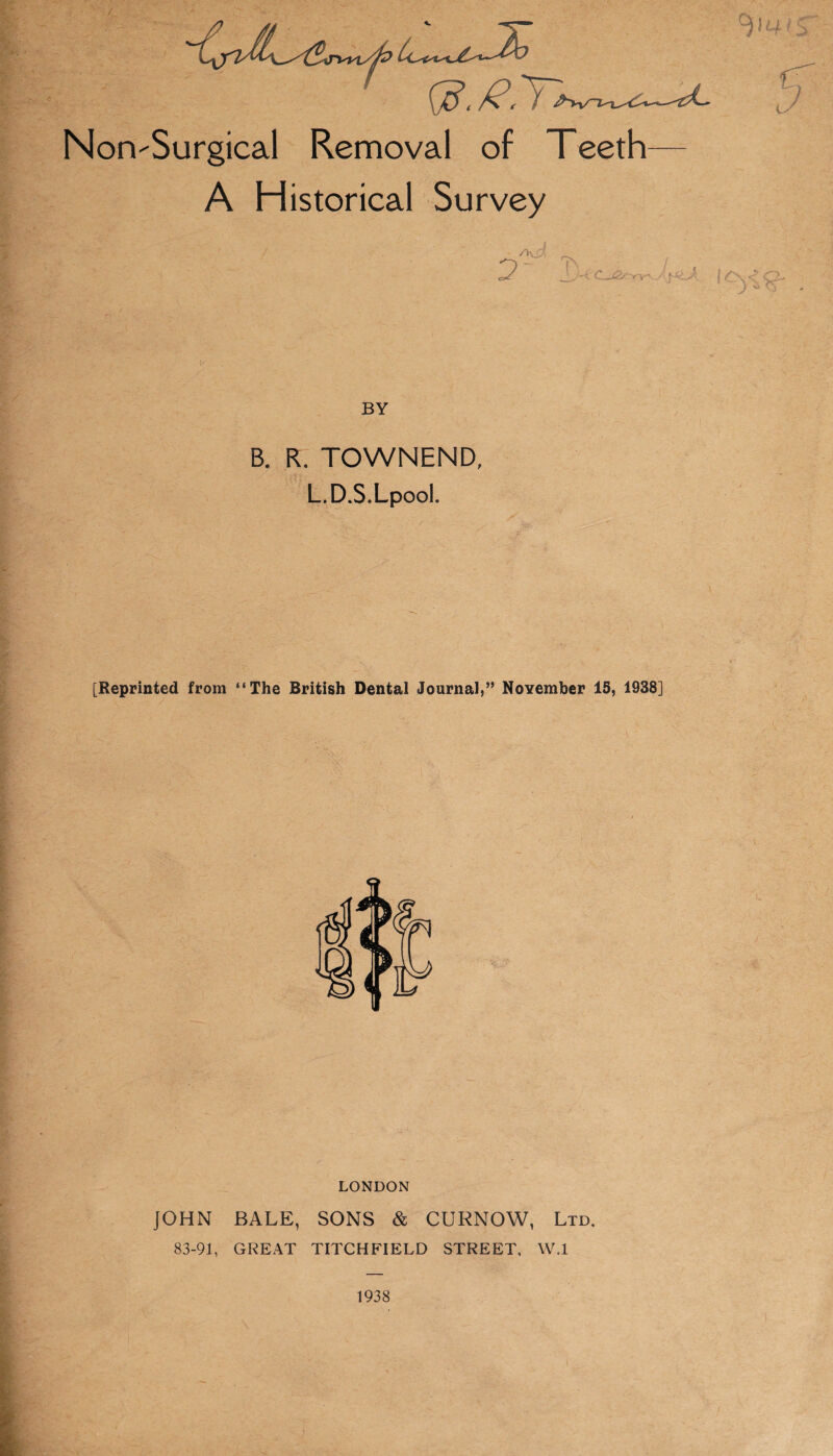 Non-Surgical Removal of Teeth A Historical Survey BY B. R. TOWNEND. L.D.S.Lpool. [Reprinted from “The British Dental Journal,” NoYember 15, 1938] LONDON JOHN BALE, SONS & CURNOW, Ltd. 83-91, GREAT TITCHFIELD STREET, W.l