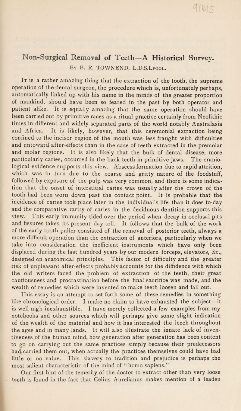 Noe^Siurgical Removal of Xeeth—A Historical Survey. By B. R. TOWNEND, L.D.S.Lpool. It is a rather amazing thing that the extraction of the tooth, the supreme operation of the dental surgeon, the procedure which is, unfortunately perhaps, automatically linked up with his name in the minds of the greater proportion of mankind, should have been so feared in the past by both operator and patient alike. It is equally amazing that the same operation should have been carried out by primitive races as a ritual practice certainly from Neolithic times in different and widely separated parts of the world notably Australasia and Africa. It is likely, however, that this ceremonial extraction being confined to the incisor region of the mouth was less fraught with difficulties and untoward after-effects than in the case of teeth extracted in the premolar and molar regions. It is also likely that the bulk of dental disease, more particularly caries, occurred in the back teeth in primitive jaws. The cranio- logical evidence supports this view. Abscess formation due to rapid attrition, which was in turn due to the coarse and gritty nature of the foodstuff, followed by exposure of the pulp was very common, and there is some indica¬ tion that the onset of interstitial caries was usually after the crown of the tooth had been worn down past the contact point. It is probable that the incidence of caries took place later in the individual’s life than it does to-day and the comparative rarity of caries in the deciduous dentition supports this view. This early immunity tided over the period when decay in occlusal pits and fissures takes its present day toll. It follows that the bulk of the work of the early tooth puller consisted of the removal of posterior teeth, always a more difficult operation than the extraction of anteriors, particularly when we take into consideration the inefficient instruments which have only been displaced during the last hundred years by our modern forceps, elevators, &c., designed on anatomical principles. This factor of difficulty and the greater risk of unpleasant after-effects probably accounts for the diffidence with which the old writers faced the problem of extraction of the teeth, their great cautiousness and procrastination before the final sacrifice was made, and the wealth of remedies which were invented to make teeth loosen and fall out. This essay is an attempt to set forth some of these remedies in something like chronological order. I make no claim to have exhausted the subject—it is well nigh inexhaustible. I have merely collected a few examples from my notebooks and other sources which will perhaps give some slight indication of the wealth of the m.aterial and how it has interested the leech throughout the ages and in many lands. It will also illustrate the innate lack of inven¬ tiveness of the human mind, how generation after generation has been content to go on carrying out the same practices simply because their predecessors had;.carried them out, when actually the practices themselves could have had little or no value. This slavery to tradition and prejudice is perhaps the most salient characteristic of the mind of “ homo sapiens.” Our first hint of the temerity of the doctor to extract other than very loose teeth is found in the fact that Celius Aurelianus makes mention of a leaden