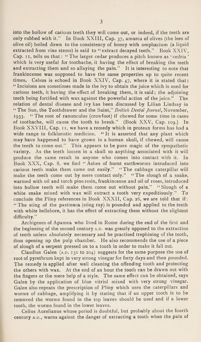 into the hollow of carious teeth they will come out, or indeed, if the teeth are only rubbed with it.” In Book XXIII, Cap. 37, amurca of olives (the lees of olive oil) boiled down to the consistency of honey with omphacium (a liquid extracted from vine stems) is said to “extract decayed teeth.” Book XXIV, Cap. II, tells us that : “ The larger cedar produces a pitch known as ‘ cedria ’ which is very useful for toothache, it having the effect of breaking the teeth and extracting them and so allaying the pain.” It is interesting to note that frankincense was supposed to have the same properties up to quite recent times. Celsus is echoed in Book XXIV, Cap. 47, where it is stated that: “ Incisions are sometimes made in the ivy to obtain the juice which is used for carious teeth, it having the effect of breaking them, it is said ; the adjoining teeth being fortified with wax against the powerful action of the juice.” The relation of dental disease and ivy has been discussed by Lilian Lindsay in “ The Sun, the Toothdrawer and the Saint,” British Dental /ournal^ November, 1933. “ The root of ranunculus (crowfoot) if chewed for some time in cases of toothache, will cause the tooth to break.” (Book XXV, Cap. 109.) In Book XXVIII, Cap. ii, we have a remedy which in protean forms has had a wide range in folkloristic medicine. “ It is asserted that any plant which may have happened to have grown in a human skull, if chewed, will cause the teeth to come out.” This appears to be pure magic of the sympathetic variety. As the teeth loosen in a skull so anything associated with it will produce the same result in anyone who comes into contact with it. In Book XXX, Cap. 8, we find “ Ashes of burnt earthworms introduced into carious teeth make them come out easily.” “The cabbage caterpillar will make the teeth come out by mere contact only.” “ The slough of a snake, warmed with oil and torch pine resin, frankincense and oil of roses, introduced into hollow teeth will make them come out without pain.” “ Slough of a white snake mixed with wax will extract a tooth very expeditiously.” To conclude the Pliny references in Book XXXII, Cap. 26, we are told that if: “ The sting of the pastinaca (sting ray) is pounded and applied to the teeth with white hellebore, it has the effect of extracting them without the slightest difficulty.” Archigenes of Apamea who lived in Rome during the end of the first and the beginning of the second century a.d. was greatly opposed to the extraction of teeth unless absolutely necessary and he practised trephining of the tooth, thus opening up the pulp chamber. He also recommends the use of a piece of slough of a serpent pressed on to a tooth in order to make it fall out. Claudius Galen (a.d. 131 to 204) suggests for the same purpose the use of root of pyrethrum kept in very strong vinegar for forty days and then pounded. The remedy is applied after well cleaning the offending tooth and protecting the others with wax. At the end of an hour the tooth can be drawn out with the fingers or the mere help of a style. The same effect can be obtained, says Galen by the application of blue vitriol mixed with very strong vinegar. Galen also repeats the prescription of Pliny which uses the caterpillars and worms of cabbage, amplifying it by stating that if an upper tooth is to be removed the worms found in the top leaves should be used and if a lower tooth, the worms found in the lower leaves. Celius Aurelianus whose period is doubtful, but probably about the fourth century a.d., warns against the danger of extracting a tooth when the pain of