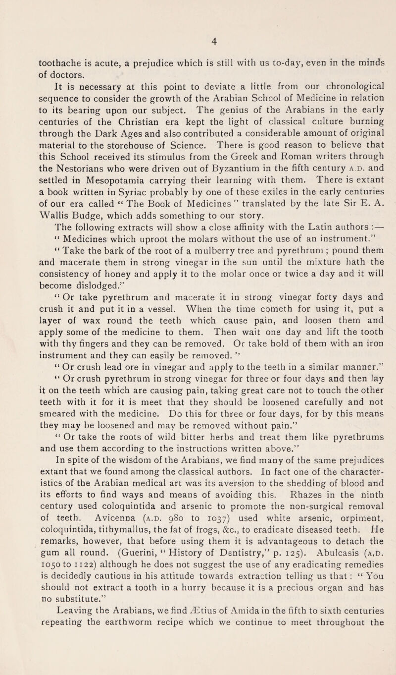 toothache is acute, a prejudice which is still with us to-day, even in the minds of doctors. It is necessary at this point to deviate a little from our chronological sequence to consider the growth of the Arabian School of Medicine in relation to its bearing upon our subject. The genius of the Arabians in the early centuries of the Christian era kept the light of classical culture burning through the Dark Ages and also contributed a considerable amount of original material to the storehouse of Science. There is good reason to believe that this School received its stimulus from the Greek and Roman writers through the Nestorians who were driven out of Byzantium in the fifth century a d. and settled in Mesopotamia carrying their learning with them. There is extant a book written in Syriac probably by one of these exiles in the early centuries of our era called “ The Book of Medicines ” translated by the late Sir E. A. Wallis Budge, which adds something to our story. The following extracts will show a close affinity with the Latin authors : — “ Medicines which uproot the molars without the use of an instrument.” “ Take the bark of the root of a mulberry tree and pyrethrum ; pound them and macerate them in strong vinegar in the sun until the mixture hath the consistency of honey and apply it to the molar once or twice a day and it will become dislodged.” “ Or take pyrethrum and macerate it in strong vinegar forty days and crush it and put it in a vessel. When the time cometh for using it, put a layer of wax round the teeth which cause pain, and loosen them and apply some of the medicine to them. Then wait one day and lift the tooth with thy fingers and they can be removed. Or take hold of them with an iron instrument and they can easily be removed. ’’ “ Or crush lead ore in vinegar and apply to the teeth in a similar manner.” “ Or crush pyrethrum in strong vinegar for three or four days and then lay it on the teeth which are causing pain, taking great care not to touch the other teeth with it for it is meet that they should be loosened carefully and not smeared with the medicine. Do this for three or four days, for by this means they may be loosened and may be removed without pain.” “ Or take the roots of wild bitter herbs and treat them like pyrethrums and use them according to the instructions written above.” In spite of the wisdom of the Arabians, we find many of the same prejudices extant that we found among the classical authors. In fact one of the character¬ istics of the Arabian medical art was its aversion to the shedding of blood and its efforts to find ways and means of avoiding this. Rhazes in the ninth century used coloquintida and arsenic to promote the non-surgical removal of teeth. Avicenna (a.d. 980 to 1037) used white arsenic, orpiment, coloquintida, tithymallus, the fat of frogs, &c., to eradicate diseased teeth. He remarks, however, that before using them it is advantageous to detach the gum all round. (Guerini, “ History of Dentistry,” p. 125). Abulcasis (a.d. 1050 to 1122) although he does not suggest the use of any eradicating remedies is decidedly cautious in his attitude towards extraction telling us that : “ You should not extract a tooth in a hurry because it is a precious organ and has no substitute.” Leaving the Arabians, we find yEtius of Amida in the fifth to sixth centuries repeating the earthworm recipe which we continue to meet throughout the