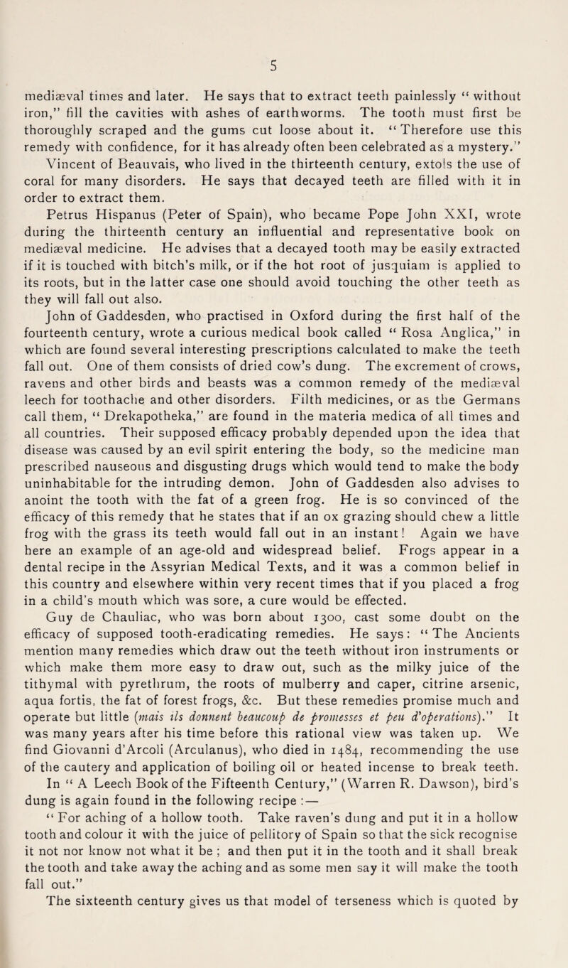 mediaeval times and later. He says that to extract teeth painlessly “ without iron,” fill the cavities with ashes of earthworms. The tooth must first be thoroughly scraped and the gums cut loose about it. “ Therefore use this remedy with confidence, for it has already often been celebrated as a mystery.” Vincent of Beauvais, who lived in the thirteenth century, extols the use of coral for many disorders. He says that decayed teeth are filled with it in order to extract them. Petrus Hispanus (Peter of Spain), who became Pope John XXI, wrote during the thirteenth century an influential and representative book on mediaeval medicine. He advises that a decayed tooth may be easily extracted if it is touched with bitch’s milk, or if the hot root of jusquiam is applied to its roots, but in the latter case one should avoid touching the other teeth as they will fall out also. John of Gaddesden, who practised in Oxford during the first half of the fourteenth century, wrote a curious medical book called “ Rosa Anglica,” in which are found several interesting prescriptions calculated to make the teeth fall out. One of them consists of dried cow’s dung. The excrement of crows, ravens and other birds and beasts was a common remedy of the mediaeval leech for toothache and other disorders. Filth medicines, or as the Germans call them, “ Drekapotheka,” are found in the materia medica of all times and all countries. Their supposed efficacy probably depended upon the idea that disease was caused by an evil spirit entering the body, so the medicine man prescribed nauseous and disgusting drugs which would tend to make the body uninhabitable for the intruding demon. John of Gaddesden also advises to anoint the tooth with the fat of a green frog. He is so convinced of the efficacy of this remedy that he states that if an ox grazing should chew a little frog with the grass its teeth would fall out in an instant! Again we have here an example of an age-old and widespread belief. Frogs appear in a dental recipe in the Assyrian Medical Texts, and it was a common belief in this country and elsewhere within very recent times that if you placed a frog in a child’s mouth which was sore, a cure would be effected. Guy de Chauliac, who was born about 1300, cast some doubt on the efficacy of supposed tooth-eradicating remedies. He says: “The Ancients mention many remedies which draw out the teeth without iron instruments or which make them more easy to draw out, such as the milky juice of the tithymal with pyrethrum, the roots of mulberry and caper, citrine arsenic, aqua fortis, the fat of forest frogs, &c. But these remedies promise much and operate but little [mais tls donnent heaucoup de pvomesses et pen d'‘operations).'' It was many years after his time before this rational view was taken up. We find Giovanni d’Arcoli (Arculanus), who died in 1484, recommending the use of the cautery and application of boiling oil or heated incense to break teeth. In “ A Leech Book of the Fifteenth Century,” (Warren R. Dawson), bird’s dung is again found in the following recipe : — “ For aching of a hollow tooth. Take raven’s dung and put it in a hollow tooth and colour it with the juice of pellitory of Spain so that the sick recognise it not nor know not what it be ; and then put it in the tooth and it shall break the tooth and take away the aching and as some men say it will make the tooth fall out.” The sixteenth century gives us that model of terseness which is quoted by