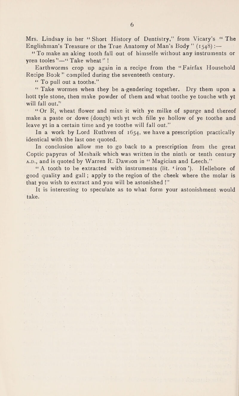 Mrs. Lindsay in her “ Short History of Dentistry,” from Vicary’s “ The Englishman’s Treasure or the True Anatomy of Man’s Body ” (1548) :— “ To make an aking tooth fall out of himselfe without any instruments or yren tooles’'—“Take wheat” ! Earthworms crop up again in a recipe from the “Fairfax Household Recipe Bock ” compiled during the seventeeth century. “ To pull out a toothe.” “ Take wormes when they be a-gendering together. Dry them upon a hott tyle stone, then make powder of them and what toothe ye touche wth yt will fall out.” “ Or Ri wheat flower and mixe it with ye milke of spurge and thereof make a paste or dowe (dough) wth yt wch fille ye hollow of ye toothe and leave yt in a certain time and ye toothe will fall out.” In a work by Lord Ruthven of 1654, have a prescription practically identical with the last one quoted. In conclusion allow me to go back to a prescription from the great Coptic papyrus of Meshaik which was written in the ninth or tenth century A.D., and is quoted by Warren R. Dawson in “ Magician and Leech.” “ A tooth to be extracted with instruments (lit. ‘ iron ’). Hellebore of good quality and gall; apply to the region of the cheek where the molar is that you wish to extract and you will be astonished !” It is interesting to speculate as to what form your astonishment would take.