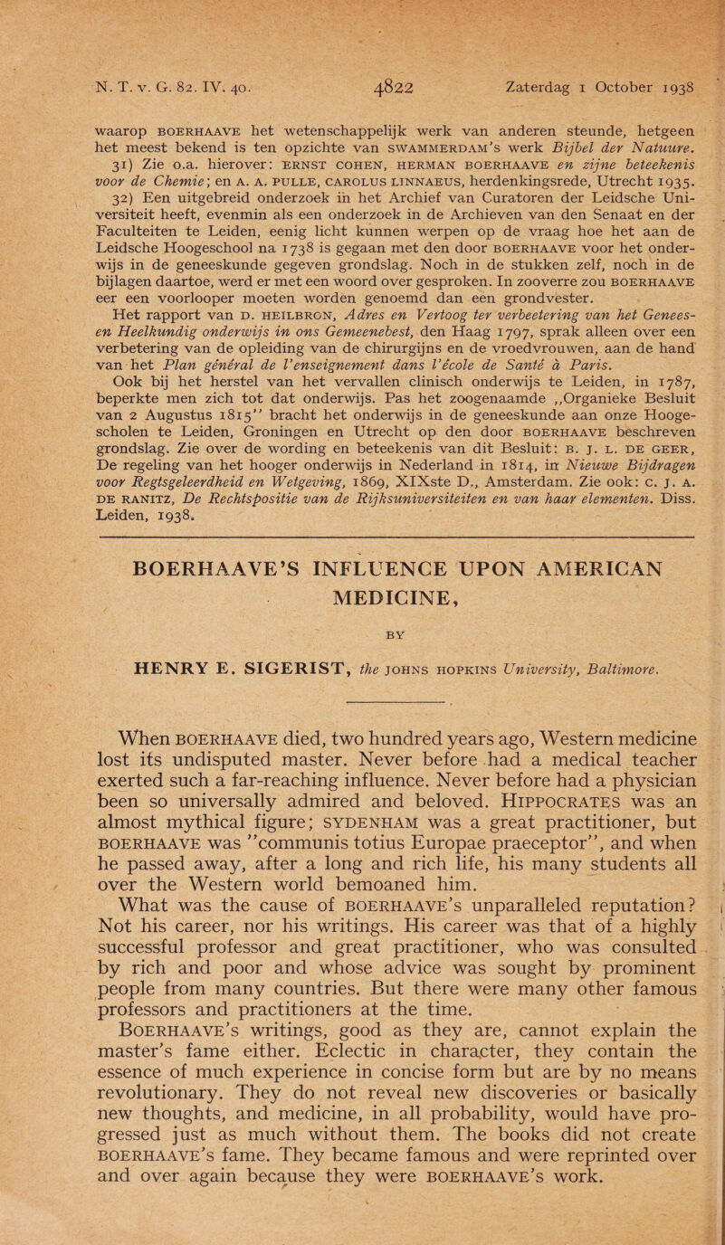 waarop boerhaave het wetenschappelijk werk van anderen steunde, hetgeen het meest bekend is ten opzichte van swammerdam’s werk Bijbel der Natuure. 31) Zie o.a. hierover: ernst cohen, herman boerhaave en zijne beteekenis voor de Chemie; en a. a. pulle, carolus linnaeus, herdenkingsrede, Utrecht 1935. 32) Een uitgebreid onderzoek in het Archief van Curatoren der Leidsche Uni- versiteit heeft, evenmin als een onderzoek in de Archieven van den Senaat en der Faculteiten te Leiden, eenig licht kunnen werpen op de vraag hoe het aan de Leidsche Hoogeschool na 1738 is gegaan met den door boerhaave voor het onder¬ wijs in de geneeskunde gegeven grondslag. Noch in de stukken zelf, noch in de bijlagen daartoe, werd er met een woord over gesproken. In zooverre zou boerhaave eer een voorlooper moeten worden genoemd dan een grondvester. Het rapport van d. heilbron. Adres en Vertoog ter verbeetering van het Genees- en Heelkundig onderwijs in ons Gemeenebest, den Haag 1797, sprak alleen over een verbetering van de opleiding van de chirurgijns en de vroedvrouwen, aan de hand van het Plan gênêral de Venseignement dans Vêcole de Santé d Paris. Ook bij het herstel van het vervallen clinisch onderwijs te Leiden, in 1787, beperkte men zich tot dat onderwijs. Pas het zoogenaamde „Organieke Besluit van 2 Augustus 1815 bracht het onderwijs in de geneeskunde aan onze Hooge- scholen te Leiden, Groningen en Utrecht op den door boerhaave beschreven grondslag. Zie over de wording en beteekenis van dit Besluit: b. j. l. de geer, De regeling van het hooger onderwijs in Nederland in 1814, in Nieuwe Bijdragen voor Regtsgeleerdheid en Wetgeving, 1869, XIXste D., Amsterdam. Zie ook: c. j. a. de RANiTZ, De Rechtspositie van de Rijksuniversiteiten en van haar elementen. Diss. Leiden, 1938. BOERHAAVE’S INFLUENCE UPON AMERICAN MEDICINE, BY HENRY E. SIGERIST, the johns hopkins University, Baltimore. When boerhaave died, two hundred years ago, Western medicine lost its undisputed master. Never before had a medical teacher exerted such a far-reaching influence. Never before had a physician been so universally admired and beloved. Hippocrates was an almost mythical figure; sydenham was a great practitioner, but boerhaave was communis totius Europae praeceptor”, and when he passed away, after a long and rich life, his many students all over the Western world bemoaned him. What was the cause of boerhaave’s unparalleled reputation? i Not his career, nor his writings. His career was that of a highly successful professor and great practitioner, who was consulted by rich and poor and whose advice was songht by prominent people from many countries. But there were many other famous professors and practitioners at the time. Boerhaave’s writings, good as they are, cannot explain the master’s fame either. Eclectic in character, they contain the essence of much experience in concise form but are by no means revolutionary. They do not reveal new discoveries or basically new thoughts, and medicine, in all probability, would have pro- gressed just as much without them. The books did not create boerhaave’s fame. They became famous and were reprinted over and over again because they were boerhaave’s work.
