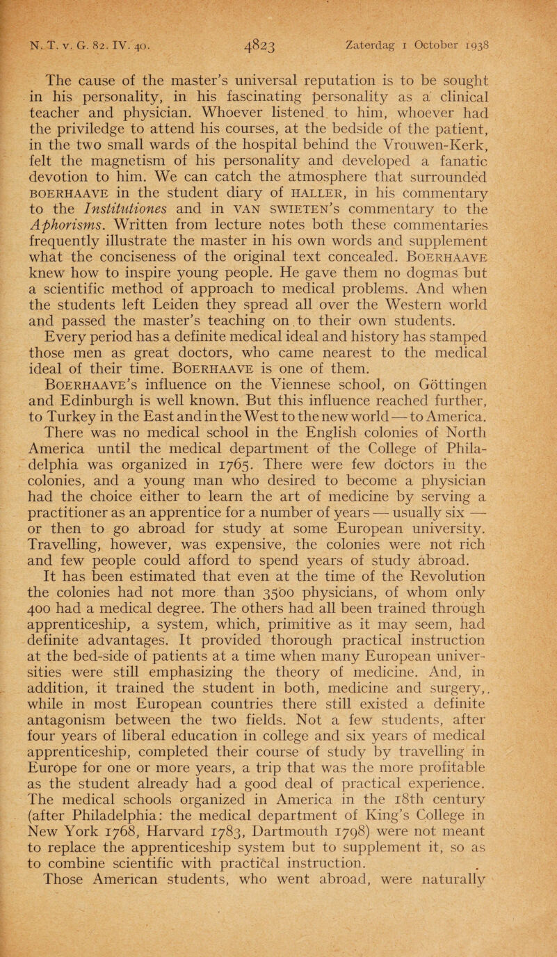 The cause of the master’s imiversal reputation is to be sought in his personality, in his fascinating personality as a clinical teacher and physician. Whoever listened to him, whoever had the priviledge to attend his courses, at the bedside of the patiënt, in the two small wards of the hospital behind the Vrouwen-Kerk, feit the magnetism of his personality and developed a fanatic devotion to him. We can catch the atmosphere that surrounded boerhaave in the student diary of haller, in his commentary to the Institutiones and in van swieten’s commentary to the Aj)horisms. Written from lecture notes both these commentaries frequently illustrate the master in his own words and supplement what the conciseness of the original text concealed. Boerhaave knewhow to inspire young people. He gave them no dogmas but a scientific method of approach to medical problems. And when the students left Leiden they spread all over the Western world and passed the master’s teaching on to their own students. Every period has a definite medical ideal and history has stamped those men as great doctors, who came nearest to the medical ideal of their time. Boerhaave is one of them. Boerhaave’s influence on the Viennese school, on Göttingen and Edinburgh is well known. But this influence reached further, to Turkey in the East and in the West to the new world — to America. There was no medical school in the English colonies of North America until the medical department of the College of Phila- delphia was organized in 1765. There were few doctors in the colonies, and a young man who desired to become a physician had the choice either to learn the art of medicine by serving a practitioner as an apprentice for a number of years — usually six — or then to go abroad for study at some European university. Travelling, however, was expensive, the colonies were not rich and few people could af ford to spend years of study abroad. It has been estimated that even at the time of the Revolution the colonies had not more than 3500 physicians, of whom only 400 had a medical degree. The others had all been trained through apprenticeship, a system, which, primitive as it may seem, had definite advantages. It provided thorough practical instruction at the bed-side of patients at a time when many European univer- sities were still emphasizing the theory of medicine. And, in addition, it trained the student in both, medicine and surgery,. while in most European countries there still existed a definite antagonism between the two fields. Not a few students, af ter four years of liberal education in college and six years of medical apprenticeship, completed their course of study by travelling in Europe for one or more years, a trip that was the more profitable as the student already had a good deal of practical experience. The medical schools organized in America in the i8th century (after Philadelphia: the medical department of King’s College in New York 1768, Harvard 1783, Dartmouth 1798) were not meant to replace the apprenticeship system but to supplement it, so as to combine scientific with practical instruction. Those American students, who went abroad, were naturally