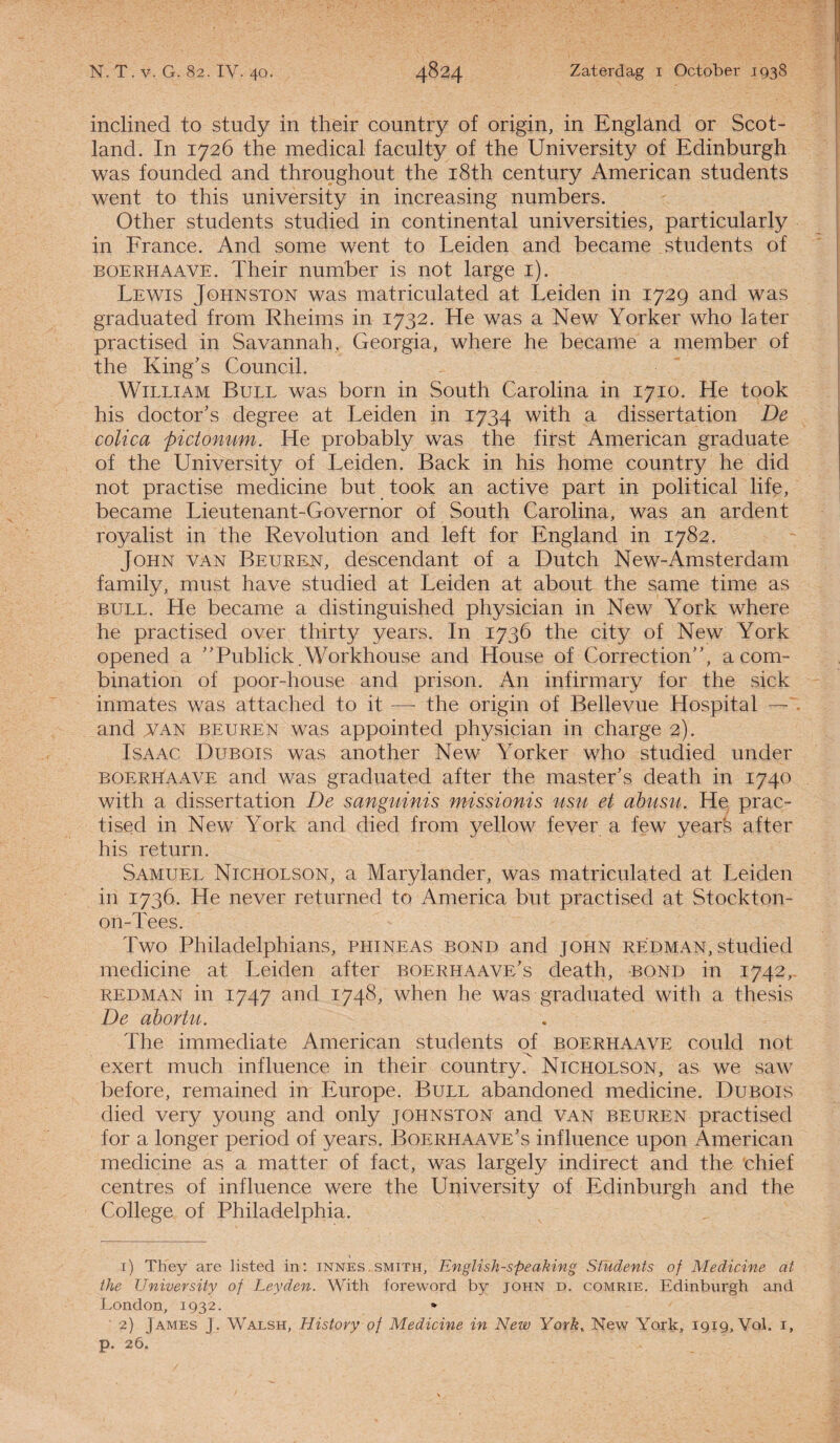 inclined to study in their country of origin, in England or Scot- land. In 1726 the medical faculty of the University of Edinburgh was founded and throughout the i8th century American students went to this university in increasing numbers. Other students studied in Continental universities, particularly in France. And some went to Leiden and became students of boerhaave. Their number is not large 1). Lewis Johnston was matriculated at Leiden in 1729 and was graduated from Rheims in 1732. He was a New Yorker who later practised in Savannah, Georgia, where he became a member of the King’s Council. WiLLiAM Bull was born in South Carolina in 1710. He took his doctor’s degree at Leiden in 1734 with a dissertation De colica pictonum. He probably was the first American graduate of the University of Leiden. Back in his home country he did not practise medicine but took an active part in political life, became Lieutenant-Governor of South Carolina, was an ardent royalist in the Revolution and left for England in 1782. John van Beuren, descendant of a Dutch New-Amsterdam family, must have studied at Leiden at about the same time as bull. He became a distinguished physician in New York where he practised over thirty years. In 1736 the city of New York opened a ”Publiek.Workhouse and House of Correction”, acom- bination of poor-house and prison. An infirmary for the sick inmates was attached to it -— the origin of Bellevue Hospital — and van beuren was appointed physician in charge 2). Isa AC Dubois was another New Yorker who studied under boerhaave and was graduated after the master's death in 1740 with a dissertation De sanguinis missionis usu et abusu. He prac¬ tised in New York and died from yellow fever a few years after his return. Samuel Nicholson, a Marylander, was matriculated at Leiden in 1736. He never returned to America but practised at Stockton- on-Tees. Two Philadelphians, phineas bond and john redman, studied medicine at Leiden after boerhaave’s death, bond in 1742,. redman in 1747 and 1748, when he was graduated with a thesis De abortu. The immediate American students of boerhaave could not exert much influence in their country? Nicholson, as we saw before, remained in Europe. Bull abandoned medicine. Dubois died very young and only johnston and van beuren practised for a longer period of years. Boerhaave’s influence upon American medicine as a matter of fact, was largely indirect and the chief centres of influence were the University of Edinburgh and the College of Philadelphia. 1) They are listed in: innes.smith, English-speaking Sfudents of Medicine at the University of Leyden. With foreword by john d. gomrie. Edinburgh and London, 1932. 2) James J. Walsh, History of Medicine in New York, New York, 1919, Vol. 1, p. 26.