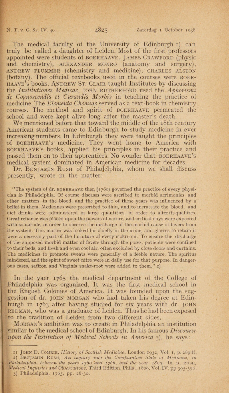 The medical faculty of the University of Edinburgh i) can truly be called a daughter of Leiden. Most of the first professors appointed were stndents of boerhaave. James Crawford (physic and chemistry), alexander monro (anatomy and surgery), andrew plummer (chemistry and medicine), Charles alston (botany). The official textbooks used in the courses were boer- haave’s books. Andrew St. Clair taught Institutes by discussing the Institutiones Medicae, john rutherford used the Aphorismi de Cognoscendis et Curandis Morbis in teaching the practice of medicine. The Elementa Chemiae served as a text-book in chemistry courses. The method and spirit of boerhaave permeated the school and were kept alive long after the mastebs death. We mentioned before that toward the middle of the i8th century American students came to Edinburgh to study medicine in ever increasing numbers. In Edinburgh they were taught the principles of boerhaave’s medicine. They went home to America with boerhaave's books, applied his principles in their practice and passed them on to their apprentices. No wonder that boerhaave’s medical system dominated in American medicine for decades. Dr. Benjamin Rush of Philadelphia, whom we shall discuss presently, wrote in the matter: ''The system of dr. boerhaave then (1760) governed the practice of every physi- cian in Philadelphia. Of course diseases were ascribed to morbid acrimonies, and other matters in the blood, and the practice of those years was influenced by a belief in them. Medicines were prescribed to thin, and to incrassate the blood, and diet drinks were administered in large quantities, in order to alter its qualities. Great reliance was placed upon the powers of nature, and critical days were expected with solicitude, in order to observe the discharge of the morbid cause of fevers from the system. This matter was looked for chiefly in the urine, and glasses to retain it were a necessary part of the furniture of every sickroom. To ensure the discharge of the supposed morbid matter of fevers through the pores, patients were confined to their beds, and fresh and even cool air, often excluded by close doors and curtains. The medicines to promote sweats were generally of a feeble nature. The spiritus mindereri, and the spirit of sweet nitre were in daily use for that purpose. In danger- ous cases, saffron and Virginia snake-root were added to them. 2) In the yaer 1765 the medical department of the College of Philadelphia was organized. It was the first medical school in the English Colonies of America. It was founded upon the sug- gestion of dr. john Morgan who had taken his degree at Edin¬ burgh in 1763 after having studied for six years with dr. john redman, who was a graduate of Leiden. Thus he had been exposed to the tradition of Leiden from two different sides. Morgan’s ambition was to create in Philadelphia an institution similar to the medical school of Edinburgh. In his famous Discourse upon the Institution of Medical Schools in America 3), he says: 1) John D. Comrie, Histovy of Scottish Medicine. London 1932, Vol. 1, p. 289 ff. 2) Benjamin Rush, An inquiry into the Comparative State of Medicine, in Philadelphia, between the years ijóo *and lyóó, and the year i8og. In b. rush, Medical ïnquiries and Observations, Third Edition, Phila., 1809, Vol. IV, pp.395-396. 3) Philadelphia, 1765, pp. 28-30.