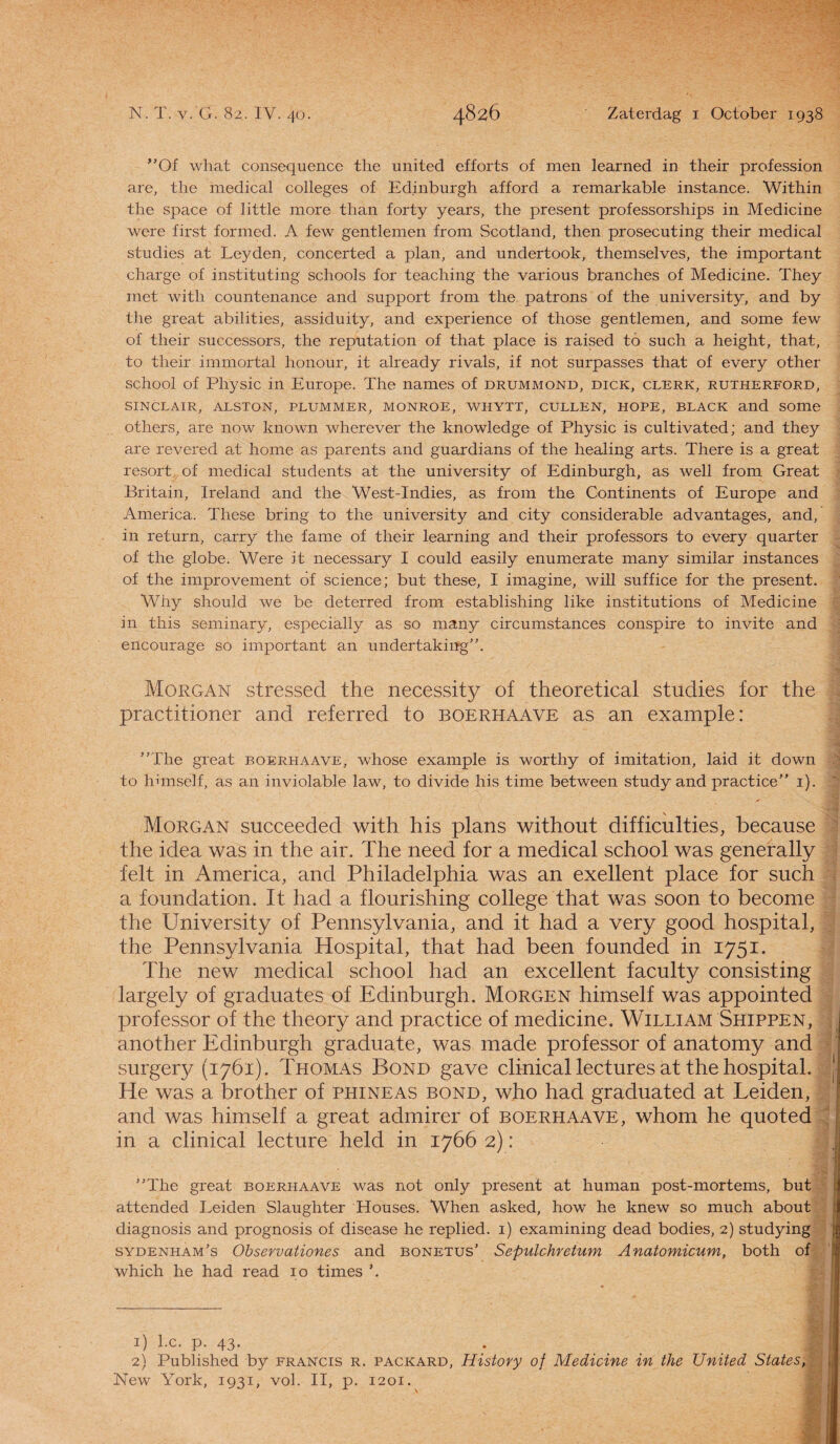 Of what consequence the united efforts of men learned in their profession are, the medical colleges of Edinburgh afford a remarkable instance. Within the space of little more than forty years, the present professorships in Medicine were first formed. A few gentlemen from Scotland, then prosecuting their medical studies at Leyden, concerted a plan, and undertook, themselves, the important charge of instituting schools for teaching the various branches of Medicine. They met witli countenance and support from the patrons of the university, and by the great abilities, assiduity, and experience of those gentlemen, and some few of their successors, the reputation of that place is raised to such a height, that, to their immortal honour, it already rivals, if not surpasses that of every other school of Physic in Europe. The names of drummond, dick, clerk, rutherford, SINCLAIR, ALSTON, PLUMMER, MONROE, WHYTT, CULLEN, HOPE, BLACK and SOme others, are now known wherever the knowledge of Physic is cultivated; and they are revered at home as parents and guardians of the healing arts. There is a great resort of medical students at the university of Edinburgh, as well from Great Britain, Ireland and the West-Indies, as from the Continents of Europe and America. These bring to the university and city considerable advantages, and, in return, carry the fame of their learning and their professors to every quarter of the globe. Were it necessary I could easily enumerate many similar instances of the improvement of Science; but these, I imagine, will suffice for the present. Why should we be deterred from establishing like institutions of Medicine in this seminary, especially as so many circumstances conspire to invite and eilcourage so important an undertaking. Morgan stressed the necessity of theoretical studies for the practitioner and referred to boerhaave as an example: The great boerhaave, whose example is worthy of imitation, laid it down | to himself, as an inviolable law, to divide his time between study and practice 1). Morgan succeeded with his plans without difficulties, because the idea was in the air. The need for a medical school was generally feit in America, and Philadelphia was an exellent place for such a foundation. It had a flourishing college that was soon to become the University of Pennsylvania, and it had a very good hospital, the Pennsylvania Hospital, that had been founded in 1751. The new medical school had an excellent faculty consisting largely of graduates of Edinburgh. Morgen himself was appointed professor of the theory and practice of medicine. William Shippen, : another Edinburgh graduate, was made professor of anatomy and surgery (1761). Thomas Bond gave clinical lectures at the hospital. 1 2 He was a brother of phineas bond, who had graduated at Leiden, and was himself a great admirer of boerhaave, whom he quoted in a clinical lecture held in 1766 2): jr The great boerhaave was not only present at human post-mortems, but attended Leiden Slaughter Houses. When asked, how he knew so much about diagnosis and prognosis of disease he replied, i) examining dead bodies, 2) studying sydenham’s Observationes and bonetus' Sepulchretum Anatomicum, both of which he had read 10 times 1) l.c. p. 43. 2) Published by francis r. packard, History of Medicine in the United States, New York, 1931, vol. II, p. 1201.