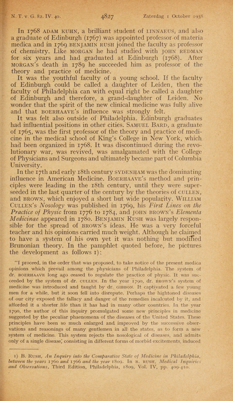 In 1768 Adam kuhn, a brilliant student of linnaeus, and also a graduate of Edinburgh (1767) was appointed professor of materia medica and in 1769 benjamin rush joined the faculty as professor of chemistry. Like Morgan he had studied with john redman for six years and had graduated at Edinburgh (1768). After morgan’s death in 1789 he succeeded him as professor of the theory and practice of medicine. It was the youthful faculty of a young school. If the faculty of Edinburgh could be called a daughter of Leiden, then the faculty of Philadelphia can with equal right be called a daughter of Edinburgh and therefore, a grand-daughter of Leiden. No wonder that the spirit of the new clinical medicine was fully alive and that boerhaave’s influence was strongly feit. It was feit also outside of Philadelphia. Edinburgh graduates had influential positions in other cities. Samuel Bard, a graduate of 1765, was the first professor of the theory and practice of medi¬ cine in the medical school of K'ing’s College in New York, which had been organized in 1768. It was discontinued during the revo- lutionary war, was revived, was amalgamated with the College of Physicians and Surgeons and ultimately became part of Columbia University. In the I7th and early i8th century sydenham was the dominating influence in American Medicine. Boerhaave’s method and prin- ciples were leading in the i8th century, until they were super- seeded in the last quarter of the century by the theories of cullen, and brown, which enjoyed a short but wide popularity. William Cullen’s Nosology was published in 1769, his First Lines on the Practice of Physic from 1776 to 1784, and john brown’s Elementa Medicinae appeared in 1780. Benjamin Rush was largely respon- sible for the spread of brown’s ideas. He was a very forceful teacher and his opinions carried much weight. Although he claimed to have a system of his own yet it was nothing but modiïied Brunonian theory. In the pamphlet quoted before, he pictures the development as follows 1): ”1 proceed, in the order that was proposed, to take notice of the present medica opinions which prevail among the physicians of Philadelphia. The system of dr. boerhaave long ago ceased to regulate the practice of physic. It was suc¬ ceeded by the system of dr. cullen. In the year 1790, dr. brown’s system of medicine was introduced and taught by dr. gibbon. It captivated a few young men for a while, but it soon feil into disrepute. Perhaps the hightoned diseases of our city exposed the fallacy and danger of the remedies incalcuted by it, and afforded it a shorter life than it has had in many other countries. In the year 1790, the author of this inquiry promulgated some new principles in medicine suggested by the peculiar phaenomena of the diseases of the United States. These principles have been so much enlarged and improved by the successive obser- vations and reasonings of many gentlemen in all the states, as to form a new system of medicine. This system rejects the nosological of diseases, and admits only of a single disease,* consisting in different forms of morbid excitements, induced 1) B. Rush, An Inquiry into the Cowiparative State of Medicine in Philadelphia, betwevn the years 1760 and 1766 and the year 1809. In b. rush, Medical Inquiries and Observations. Third Edition, Philadelphia, 1809, Vol. IV, pp. 409-410.