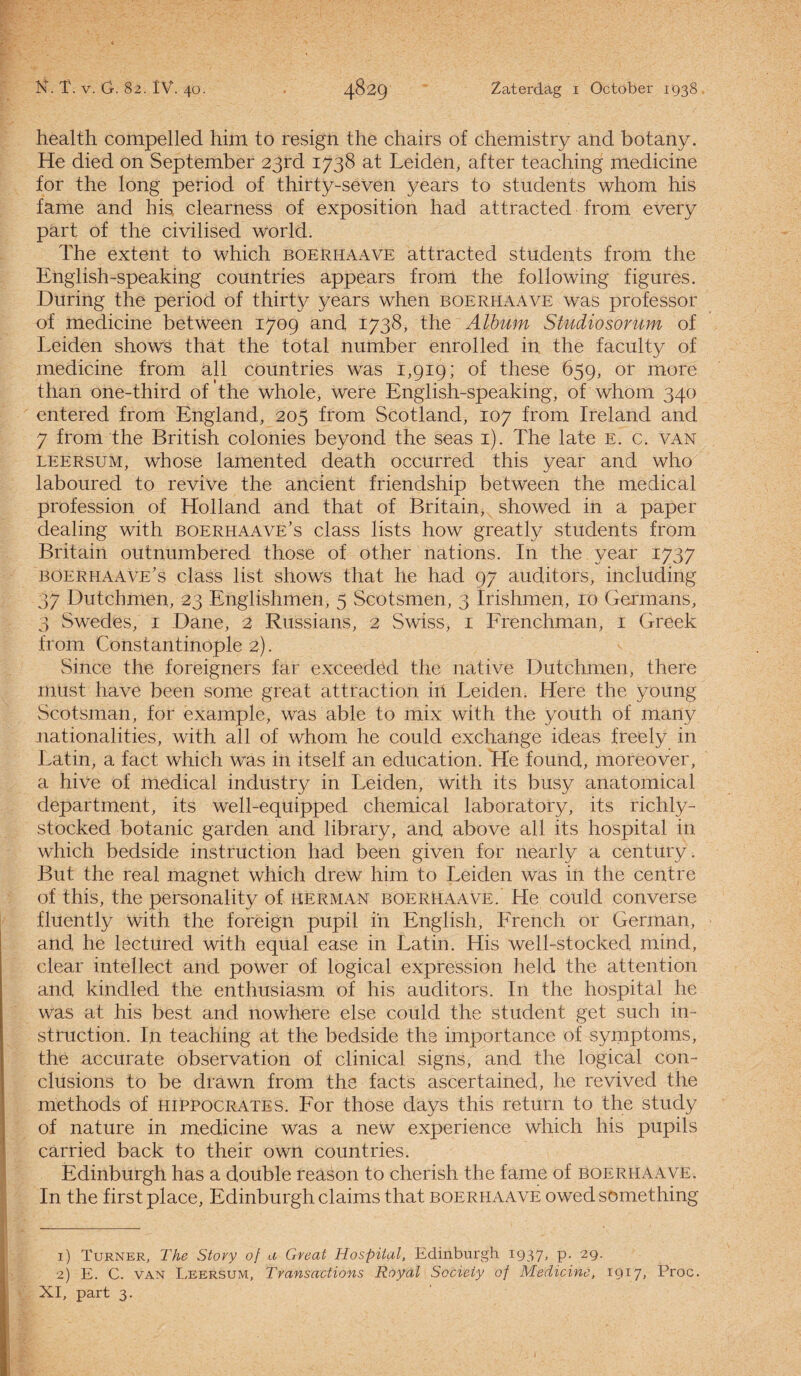 health compelled him to resign the chairs of chemistry and botany. He died on September 23rd 1738 at Leiden, after teaching medicine for the long period of thirty-seven years to students whom his fame and his clearness of exposition had attracted from every part of the civilised World. The extent to which boerhaave attracted students from the English-speaking countries appears from the following figures. During the period of thirty years when boerhaave was professor of medicine between 1709 and 1738, the Album Studiosorum of Leiden shows that the total number enrolled in the faculty of medicine from all countries was 1,919; of these 659, or more tiran one-third of the whole, were English-speaking, of whom 340 entered from England, 205 from Scotland, 107 from Ireland and 7 from the British colonies beyond the seas 1). The late E. c. van leersum, whose lamented death occurred this year and who laboured to revive the ancient friendship between the medical profession of Holland and that of Britain, showed in a paper dealing with boerhaave’s class lists how greatly students from Britain outnumbered those of other nations. In the year 1737 boerhaave’s class list shows that he had 97 auditors, including 37 Dutchmen, 23 Englishmen, 5 Scotsmen, 3 Irishmen, 10 Germans, 3 Swedes, 1 Dane, 2 Russians, 2 Swiss, 1 Frenchman, 1 Greek from Constantinople 2). Since the foreigners far exceeded the native Dutchmen, there must have been sonre great attraction irt Leiden. Here the young Scotsman, for example, was able to mix with the youth of many nationalities, with all of whom he could exchange ideas freely in Latin, a fact which was in itself an education. He found, moreover, a hive of medical industry in Leiden, with its busy anatomical department, its well-equipped Chemical laboratory, its richly- stocked botanie garden and library, and above all its hospital in which bedside instruction had been given for nearly a century. But the real magnet which drew him to Leiden was in the centre of this, the personality of herman boerhaave. He could converse fluently with the foréign pupil in English, French or German, and he lectured with equal ease in Latin. His well-stocked mind, clear intellect and power of logical expression held the attention and kindled the enthusiasm of his auditors. In the hospital he was at his best and nowhere else could the student get such in¬ struction. I.n teaching at the bedside the importance of synrptoms, the accurate observation of clinical signs, and the logical con- clusions to be drawn from the facts ascertained, he revived the methods of hippocrates. For those days this return to the study of nature in medicine was a new experience which his pupils carried back to their own countries. Edinburgh has a doublé reason to cherish the fame of boerhaave. In the first place, Edinburgh claims that boerhaave owed something 1) Turner, The Story of a Great Hospital, Edinburgh 1937, P- 1 29- 2) E. C. van Leersum, Transactions Royal Society of Medicine, 1917, Proc. XI, part 3.