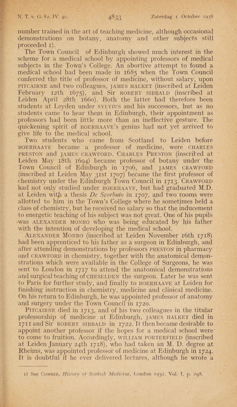 number trained in the art of teaching medicine, although occasional demonstrations on botany, anatomy and other subjects still proceeded 1). The Town Council of Edinburgh showed much interest in the scheme for a medical school by appointing professors of medical subjects in the Town’s College. An abortive attempt to found a medical school had been made in 1685 when the Town Council conferred the title of professor of medicine, without salary, upon PITCAIRNE and two colleagues, james halket (inscribed at Leiden February i2th 1675), and.Sir robert sibbald (inscribed at Leiden April 28th 1660). Both the latter had therefore been students at Leyden under sylvius and his successors, but as no students came to hear thejn in Edinburgh, their appointment as professors had been little more than an ineffective gesture. The quickening spirit of boerhaave’s genius had not. yet arrived to give life to the medical school. Two students who came from Scotland to Leiden before boerhaave became a professor of medicine, were Charles preston and james crawford. Charles Preston (inscribed at ' Leiden May i8th 1694) became professor of botany under the Town Council of Edinburgh in 1706, and james crawford (inscribed at Leiden May 3ist 1707) became the first professor of chemistry under the Edinburgh Town Council in 1713. Crawford had not only studied under boerhaave, but had graduated M.D. at Leiden with a thesis De Scorbuto in 1707, and two rooms Were allotted to him in the Town’s College where he sometimes held a class of chemistry', but he receiyéd no salary so that the inducement to energetic teaching of his subject was not great. One of his pupils was alexander MONRO who was being educated by his father with the intention of developing the medical school. Alexander Monro (inscribed at Leiden November ióth 1718) had been apprenticed to his father as a surgeon in Edinburgh, and after attending demonstrations by professors preston in pharmacy and crawford in chemistry, together with the anatomical demon¬ strations which were available in the College of Surgeons, he was sent to London in 1717 to attend the anatomical demonstrations and surgical teaching of cheselden the surgeon. Later he was sent to Paris for further study, and finally to boerhaave at Leiden for finishing instruction in chemistry, medicine and clinical medicine. On his return to Edinburgh, he was appointed professor of anatomy and surgery under the Town Council in 1720. PiTCAiRNE died in 1713, and of his two colleagues in the titular professorship of medicine at Edinburgh, james halket died in jynandSir robert sibbald in 1722. It thenbecame desirable to appoint another professor if the hopes for a medical school werev to come to fruition. Accordingly, william porterfield (inscribed at Leiden January 24th 1718), who had taken an M. D. degree at Rheims, was appointed professor of medicine at Edinburgh in 1724. It is doubtful if he ever delivered lectures, although he wrote a 1) See Comrie, History of Scottisli Medicine, London 1932, Vol. I, p. 298.