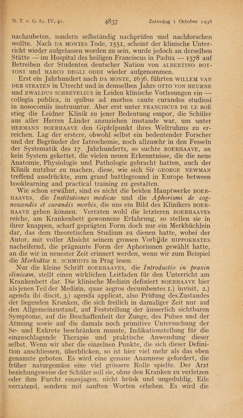 nachzubeten, sondern selbstandig nachprüfen und nachforschen wollte. Nach da montes Tode, 1551, scheint der klinische Unter- richt wieder aufgel assen worden zu sein, wurde jedoch an derselben Statte — im Hospital des heiligen Franciscus in Padua — 1578 auf Betreiben der Studenten deutscher Nation von albertino bot- toni und marco degli ODDi wieder aufgenommen. Erst ein Jahrhundert nach da monte, 1636, führten willem van der straten in Utrecht und in demselben Jahre otto von heurne und ewaldus schreVELius in Leiden klinische Vorlesungen ein — collegia publica, in quibus ad morbos caute curandos studiosi in nosocomiis instruuntur. Aber erst unter franciscus de le boë stieg die Leidner Klinik zu jener Bedeutung empor, die Schüler aus aller Herren Lander anzuziehen imstande war, um unter hermann boerhaave den Gipfelpunkt ihres Weltruhms zu er- reichen. Lag der erstere, obwohl selbst ein bedeutender Forscher und der Begründer der Iatrochemie, noch allzusehr in den Fesseln der Systematik des 17. Jahrhunderts, so suchte boerhaave, an kein System gekettet, die vielen neuen Erkenntnisse, die die neue Anatomie, Physiolqgie und Pathologie gebracht hatten, auch der Klinik nutzbar zu machen, diese, wie sich Sir george newman treffend ausdrückte, zum grand battleground in Europe between booklearning and practical training zu gestalten. Wie schon erwahnt, sind es nicht die beiden Hauptwerke boer- haaves, die Institutiones medicae und die Aphorismi de cog- noscendis et curandis morbis, die uns ein Bild des Klinikers böer- haave geben können. Verrat en wohl die letzteren boerhaaves reiche, am Krankenbett gewonnene Erfahrung, so stellen sie in. ihrer knappen, scharf gepragten Form doch nur ein Merkbüchlein dar, das dem theoretischen Studium zu dienen hatte, wobei der Autor, mit voller Absicht seinem grossen Vorb^Jde hippokrates nacheifernd, die pragnante Form der Aphorismen gewahlt hatte, an die wir in neuester Zeit erinnert werden, wenn wir zum Beispiel die Merksdtze R. schmidts in Prag lesen. Nur die kleine Schrift boerhaaves, die Introductio in praxin clinicam, stellt einen wirklichen Leitfaden für den Unterricht am Krankenbett dar. Die klinische Medizin definiert boerhaave hier als jenen Teil der Medizin, quae aegros decumbentes 1.) invisit, 2.) agenda ibi discit, 3.) agenda applicat, also Prüfung desZustandes der liegenden Kr anken, die sich freilich in damaliger Zeit nur auf den Allgemeinzustand, auf Feststellung der ausserlich sichtbaren Symptome, auf die Beschaffenheit der Zunge, des Pulses und der Atmung sowie auf die damals noch primitive Untersuchung der Se- und Exkrete beschranken musste, Indikationstellung für die einzuschlagende Therapie und praktische Anwendung dieser selbst. Wenn wir aber die einzelnen Punkte, die sich dieser Defini- tion anschliessen, überblicken, so ist hier viel mehr als das eben genannte gebot en. Es wird eine genaue Anamnese gefordert, die früher naturgemass eine viel grössere Rolle spielte. Der Arzt beziehungsweise der Schüler soll sie, ohne den Kranken zu verletzen oder ihm Furcht einzujagen, nicht brüsk und ungeduldig, Eile verratend, sondern mit sanften Worten erheben. Es wird die