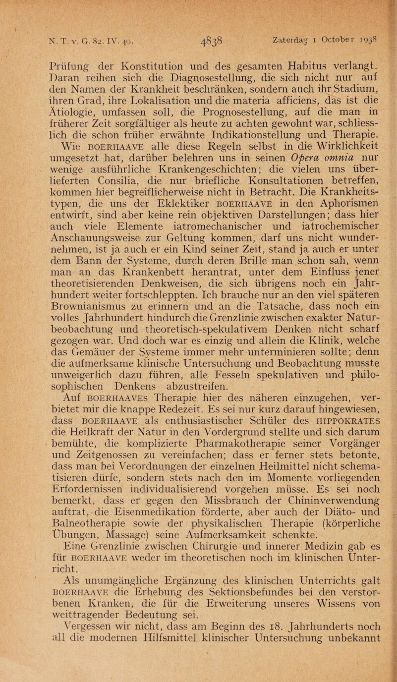 Prüfung der Konstitution und des gesamten Habitus verlangt, Daran reihen sich die Diagnosestellung, die sich nicht nur auf den Namen der Krankheit beschranken, sondern auch ihr Stadium, ihren Grad, ihre Lokalisation und die materia afficiens, das ist die Atiologie, umfassen soll, die Prognosestellung, auf die man in früherer Zeit sorgfaltiger als heute zu achten gewohnt war, schliess- lich die schon früher erwabnte Indikationstellung und Therapie. Wie boerhaave alle diese Regeln selbst in die Wirklichkeit umgesetzt hat, darüber belehren uns in seinen Opera omnia nur wenige ausführliche Krankengeschichten; die vielen uns über- lieferten Consilia, die nur briefliche Konsultationen betreffen, kommen hier begreiflicherweise nicht in Betracht. Die Krankheits- typen, die uns der Eklektiker boerhaave in den Aphorismen entwirft, sind aber keine rein objektiven Darstellungen; dass hier auch viele Elemente iatromechanischer und iatrochemischer Anschauungsweise zur Geltung kommen, darf uns nicht wunder- nehmen, ist ja auch er ein Kind seiner Zeit, stand ja auch er unter dem Bann der Systeme, durch deren Brille man schon sah, wenn man an das Krankenbett herantrat, unter dem Einfluss jener theoretisierenden Denkweisen, die sich übrigens noch ein Jahr- hundert weiter fortschleppten. Ich branche nur an den viel spateren Brownianismus zu erinnern und an die Tatsache, dass noch ein volles Jahrhundert hindurch die Grenzlinie zwischen exakter Natur- beobachtung und theoretisch-spekulativem Denken nicht scharf gezogen war. Und doch war es einzig und allein die Klinik, welche das Gemauer der Systeme immer mehr unterminieren sollte; denn die aufmerksame klinische Untersuchung und Beobachtung musste unweigerlich dazu führen, alle Fesseln spekulativen und philo- sophischen Denkens abzustreifen. Auf boerhaaves Therapie hier des naheren einzugehen, ver- bietet mir die knappe Redezeit. Es sei nur kurz darauf hingewiesen, dass boerhaave als enthusiastischer Schüler des hippokrates die Heilkraft der Natur in den Vordergrund steilte und sich darum • bemühte, die komplizierte Pharmakotherapie seiner Vorganger und Zeitgenossen zu vereinfachen; dass er ferner stets betonte, dass man bei Verordnungen der einzelnen Heilmittel nicht schema- tisieren dürfe, sondern stets nach den im Momente vorliegenden Erfordernissen individualisierend vorgehen müsse. Es sei noch bemerkt, dass er gegen den Missbrauch der Chininverwendung auftrat, die Eisenmedikation förderte, aber auch der Diato- und Balneotherapie sowie der physikalischen Therapie (körperliche Übungen, Massage) seine Aufmerksamkeit schenkte. Eine Grenzlinie zwischen Chirurgie und innerer Medizin gab es für boerhaave weder im theoretischen noch im klinischen Unter- richt. Als unumgangliche Erganzung des klinischen Unterrichts galt boerhaave die Erhebung des Sektionsbefundes bei den verstor- benen Kranken, die für die Erweiterung unseres Wissens von weittragender Bedeutung sei. Vergessen wir nicht, dass am Beginn des 18. Jahrhunderts noch all die modernen Hilfsmittel klinischer Untersuchung unbekannt