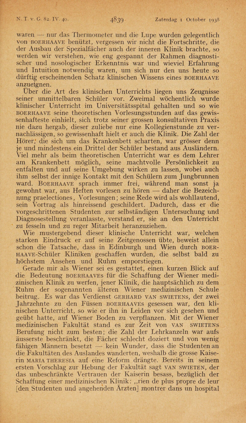 waren — nur das Thermometer and die Lupe wurden gelegentlich von boerhaave benützt, vergessen wir nicht die Fortschritte, die der Ausbau der Spezialfacher auch der inneren Klinik brachte, so werden wir verstehen, wie eng gespannt der Rahmen diagnosti- scher und nosologischer Erkenntnis war und wieviel Erfahrung und Intuition notwendig waren, um sich nur den uns heute so dürftig erscheinenden Schatz klinischen Wissens eines boerhaave anzueignen. Über die Art des klinischen Unterrichts liegen uns Zeugnisse seiner unmittelbaren Schiller vor. Zweimal wöchentlich Wurde klinischer Unterricht im Universitatsspital gehalten und so wie boerhaave seine theoretischen Vorlesungsstunden auf das gewis- senhafteste einhielt, sich trotz seiner grossen konsultativen Praxis nie dazu hergab, dieser zuliebe nur eine Kollegienstunde zu ver» nachlassigen, so ge wissenhaft hielt er auch die Klinik. Die Zahl der Hörer; die sich um das Krankenbett scharten, war grösser denn je und mindestens ein Drittel der Schüler bestand aus Auslandern. Viel mehr als beim theoretischen Unterricht war es dem Lehrer am Krankenbett möglich, seine machtvolle Persönlichkeit zu entfalten und auf seine Umgebung wirken zu lassen, wobei auch ihm selbst der innige Kontakt mit den Schülern zum Jungbrunnen ward. Boerhaave sprach immer frei, wahrend man sonst ja gewohnt war, aus Heften vorlesen zu horen —■ daher die Bezeich- nung praelectiones, Vorlesungen; seine Rede wird als wohllautend, sein Vortrag als hinreissend geschildert. Dadurch, dass er die vorgeschrittenen Studenten zur selbstandigen Untersuchung und Diagnosestellung veranlasste, verstand er, sie an den Unterricht zu fesseln und zu reger Mitarbeit heranzuziehen. Wie mustergebend dieser klinische Unterricht war, welchen starken Eindruck er auf seine Zeitgenossen iibte, beweist allein schon die Tatsache, dass in Edinburgh und Wien durch boer- HAAVE-Schüler Kliniken geschaffen wurden, die selbst bald zu höchstem Ansehen und Ruhm emporstiegen. Gerade mir als Wiener sei es gestattet, einen kurzen Bliek auf die Bedeutung boerhaaves für die Schaffung der Wiener medi¬ zinischen Klinik zu werf en, jener Klinik, die hauptsachlich zu dem Ruhm der sogenannten alteren Wiener medizinischen Schule beitrug. Es war das Verdienst gerhard van swietens, der zwei Jahrzehnte zu den Füssen boerhaaves gesessen war, den kli¬ nischen Unterricht, so wie er ihn in Leiden vor sich gesehen und geübt hatte, auf Wiener Boden zu verpflanzen. Mit der Wiener medizinischen Fakultat stand es zur Zeit von van swietens Berufung nicht zum besten; die Zahl der Lehrkanzeln war aufs ausserste beschrankt, die Facher schlecht doziert und von wenig fahigen Mannern besetzt —- kein Wunder, dass die Studenten an die Fakultaten des Auslandes wanderten, weshalb die grosse Kaise- rin Maria THERESiA auf eine Reform drangte. Bereits in seinem ersten Vorschlag zur Hebung der Fakultat sagt van swieten, der das unbeschrankte Vertrauen der Kaiserin besass, bezüglich der Schaffung einer medizinischen Klinik: ,,rien de plus propre de leur [den Studenten und angehenden Arzten] montrer dans un hospital