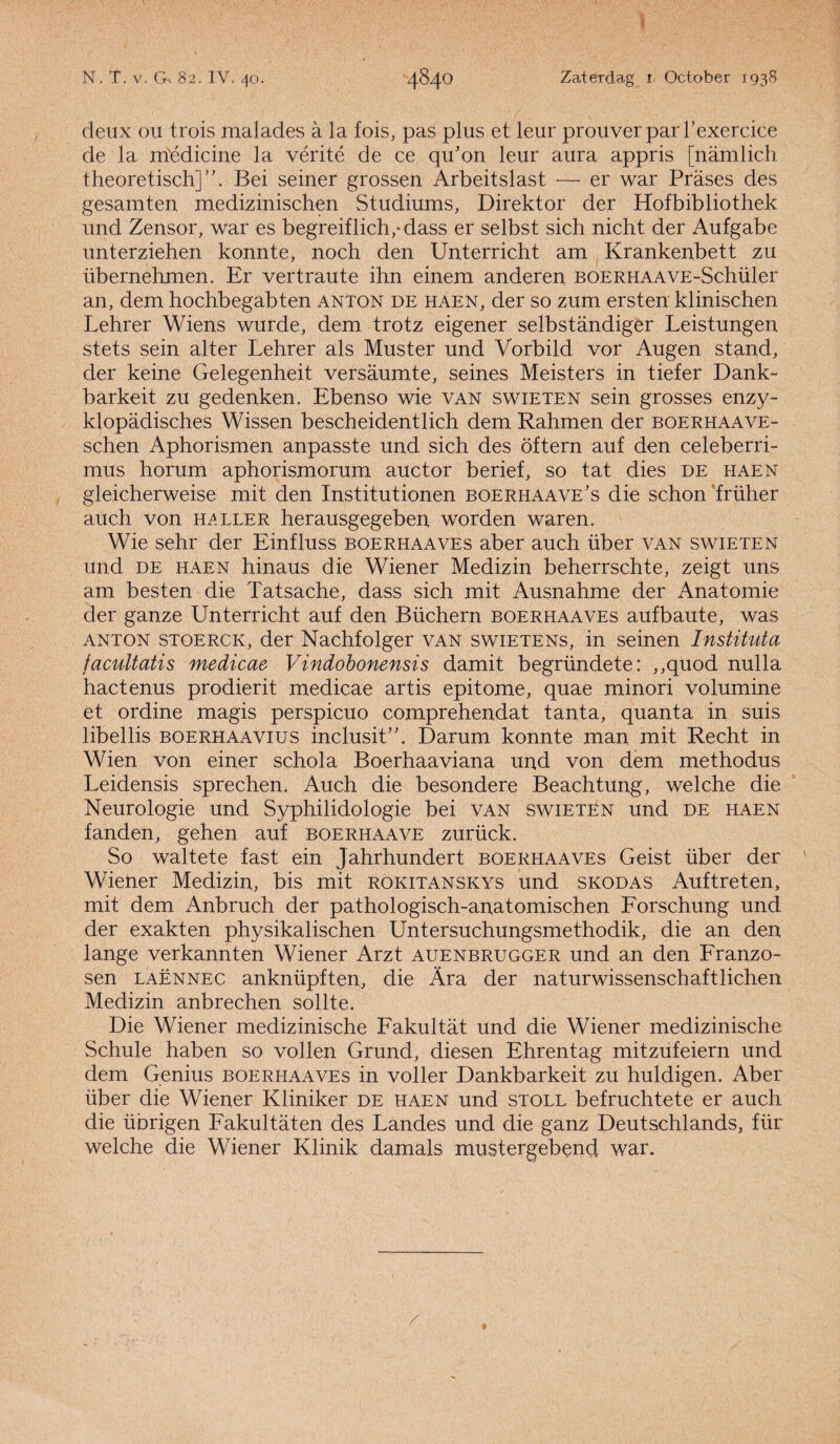 N. T. v. G-. 82. IY. 40. 4840 Zaterdag 1 October 193S deux ou trois malades a la fois, pas plus et leur prouverparl’exercice de la médicine la vérité de ce qdon leur aura appris [namlich theoretisch]”. Bei seiner grossen Arbeitslast -—• er war Prases des gesamten medizinischen Studiums, Direktor der Hofbibliothek und Zensor, war es begreiflich/dass er selbst sich nicht der Aufgabe unterziehen konnte, noch den Unterricht am Krankenbett zu übernehmen. Er vertraute ihn einem anderen BOERHAAVE-Schüler an, dem hochbegabten anton de haen, der so zum ersten klinischen Lehrer Wiens wurde, dem trotz eigener selbstandiger Leistungen stets sein alter Lehrer als Muster und Vorbild vor Augen stand, der keine Gelegenheit versaumte, seines Meisters in tiefer Dank¬ bar keit zu gedenken. Ebenso wie van swieten sein grosses enzy- klopadisches Wissen bescheidentlich dem Rahmen der boerhaave- schen Aphorismen anpasste und sich des öftern auf den celeberri- mus horum aphorismorum auctor berief, so tat dies de haen gleicherweise mit den Institutionen boerhaave’s die schon ’früher auch von heller herausgegeben worden waren. Wie sehr der Einfluss boerhaaves aber auch über van swieten und de haen hinaus die Wiener Medizin beherrschte, zeigt uns am besten die Tatsache, dass sich mit Ausnahme der Anatomie der ganze Unterricht auf den Büchern boerhaaves aufbaute, was anton stoerck, der Nachfolger van swietens, in seinen Instituta facultatis medicae Vindobonensis damit begründete: ,,quod nulla hactenus prodierit medicae artis epitome, quae minori volumine et ordine magis perspicuo comprehendat tanta, quanta in suis libellis BOERHAAVius inclusit”. Darum konnte man mit Recht in Wien von einer schola Boerhaaviana und von dem methodus Leidensis sprechen. Auch die besondere Beachtung, welche die Neurologie und Syphilidologie bei van swieten und de haen fanden, gehen auf boerhaave zurück. So waltete fast ein Jahrhundert boerhaaves Geist über der Wiener Medizin, bis mit rokitanskys und skodas Auftreten, mit dem Anbruch der pathologisch-anatomischen Forschung und der exakten physikalischen Untersuchungsmethodik, die an den lange verkamden Wiener Arzt auenbrugger und an den Franzo- sen laënnec anknüpften, die Ara der naturwissenschaftlichen Medizin anbrechen sollte. Die Wiener medizinische Fakultat und die Wiener medizinische Schule haben so vollen Grund, diesen Ehrentag mitzufeiern und dem Genius boerhaaves in voller Dankbarkeit zu huldigen. Aber über die Wiener Kliniker de haen und stoll befruehtete er auch die übrigen Fakultaten des Landes und die ganz Deutschlands, für welche die Wiener Klinik damals mustergebend war.