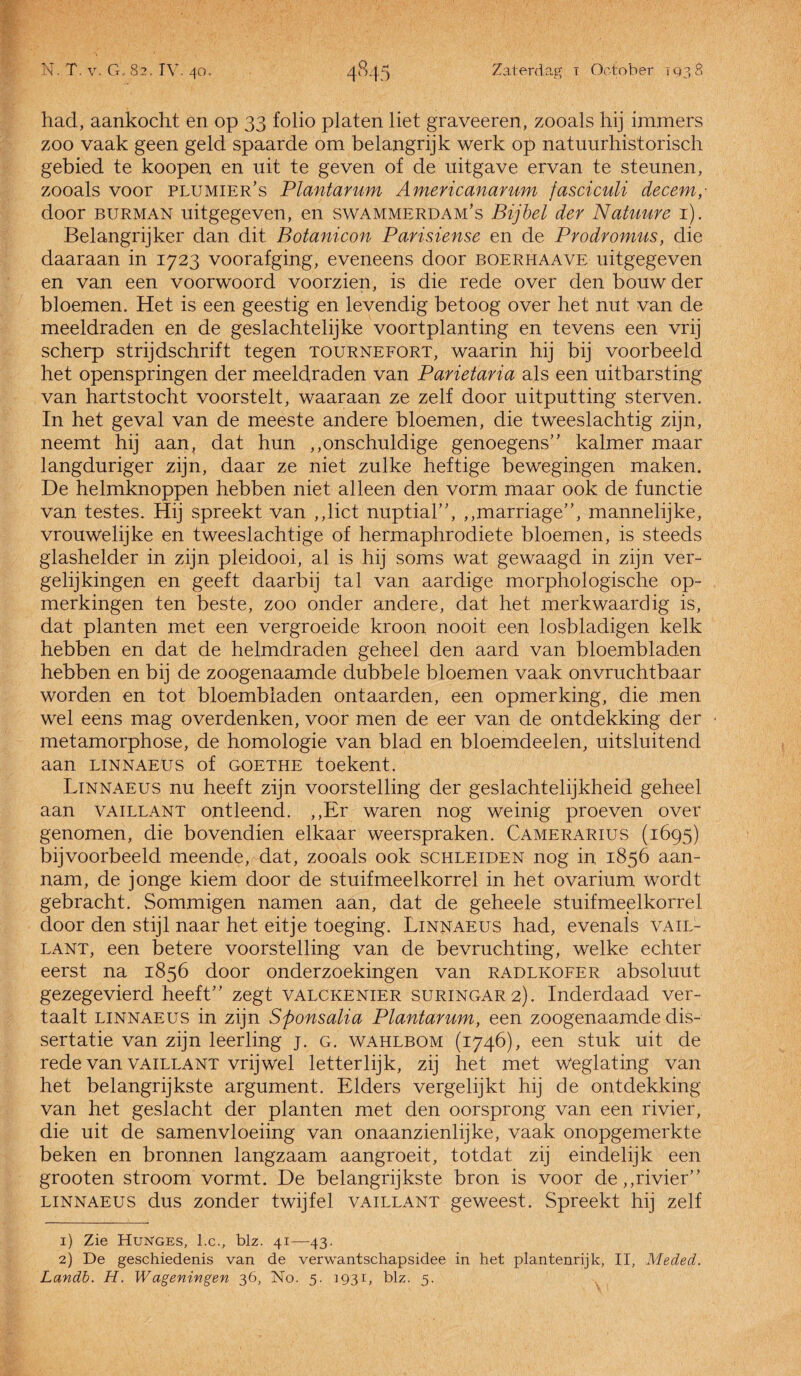 had, aankocht en op 33 folio platen liet graveeren, zooals hij immers zoo vaak geen geld spaarde om belangrijk werk op natuurhistorisch gebied te koopen en uit te geven of de uitgave ervan te steunen, zooals voor plumier/s Plantarum Americanarum fasciculi decem,- door burman uitgegeven, en swammerdam’s Bijbel der Natuure 1), Belangrijke!' dan dit Botanicon Parisiense en de Prodromus, die daaraan in 1723 voorafging, eveneens door boerhaave uitgegeven en van een voorwoord voorzien, is die rede over den bouw der bloemen. Het is een geestig en levendig betoog over het nut van de meeldraden en de geslachtelijke voortplanting en tevens een vrij scherp strijdschrift tegen tournefort, waarin hij bij voorbeeld het openspringen der meeldraden van Parietaria als een uitbarsting van hartstocht voorstelt, waaraan ze zelf door uitputting sterven. In het geval van de meeste andere bloemen, die tweeslachtig zijn, neemt hij aan, dat hun ,,onschuldige genoegens” kalmer maar langduriger zijn, daar ze niet zulke heftige bewegingen maken. De helmknoppen hebben niet alleen den vorm maar ook de functie van testes. Hij spreekt van ,,lict nuptial”, „marriage”, mannelijke, vrouwelijke en tweeslachtige of hermaphrodiete bloemen, is steeds glashelder in zijn pleidooi, al is hij soms wat gewaagd in zijn ver¬ gelijkingen en geeft daarbij tal van aardige morphologische op¬ merkingen ten beste, zoo onder andere, dat het merkwaardig is, dat planten met een vergroeide kroon nooit een losbladigen kelk hebben en dat de helmdraden geheel den aard van bloembladen hebben en bij de zoogenaamde dubbele bloemen vaak onvruchtbaar worden en tot bloembladen ontaarden, een opmerking, die men wel eens mag overdenken, voor men de eer van de ontdekking der metamorphose, de homologie van blad en bloemdeelen, uitsluitend aan linnaeus of goethe toekent. Linnaeus nu heeft zijn voorstelling der geslachtelijkheid geheel aan vaillant ontleend. ,,Er waren nog weinig proeven over genomen, die bovendien elkaar weerspraken. Camerarius (1695) bijvoorbeeld meende, dat, zooals ook schleiden nog in 1856 aan¬ nam, de jonge kiem door de stuifmeelkorrel in het ovarium Wordt gebracht. Sommigen namen aan, dat de geheele stuifmeelkorrel door den stijl naar het eitje toeging. Linnaeus had, evenals vail¬ lant, een betere voorstelling van de bevruchting, welke echter eerst na 1856 door onderzoekingen van radlkofer absoluut gezegevierd heeft” zegt valckenier suringar2). Inderdaad ver¬ taalt linnaeus in zijn Sftonsalia Plantarum, een zoogenaamde dis¬ sertatie van zijn leerling j. g. wahlbom (1746), een stuk uit de rede van vaillant vrijwel letterlijk, zij het met Weglating van het belangrijkste argument. Elders vergelijkt hij de ontdekking van het geslacht der planten met den oorsprong van een rivier, die uit de samenvloeiing van onaanzienlijke, vaak onopgemerkte beken en bronnen langzaam aangroeit, totdat zij eindelijk een grooten stroom vormt. De belangrijkste bron is voor de,,rivier” linnaeus dus zonder twijfel vaillant geweest. Spreekt hij zelf 1) Zie Hunges, l.c., blz. 41—43. 2) De geschiedenis van de verwantschapsidee in het plantenrijk, II, Meded. Landb. H. W ageningen 36, No. 5. 1931, blz. 5.