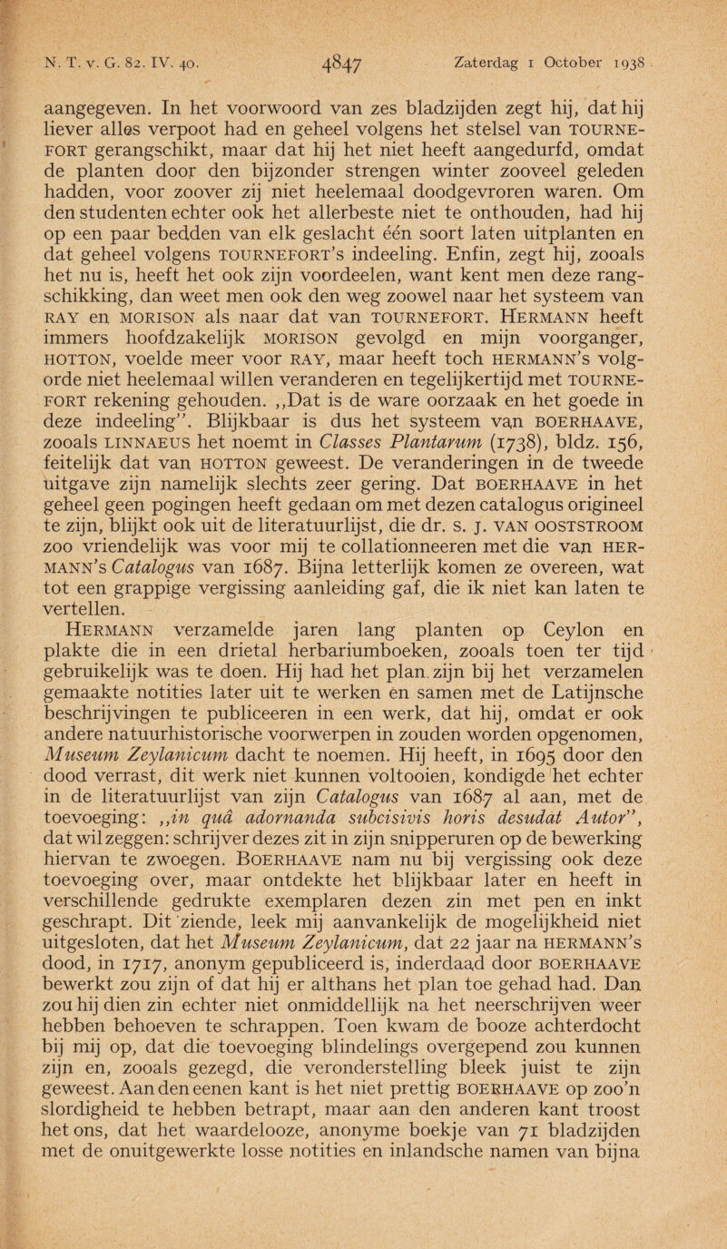 aangegeven. In het voorwoord van zes bladzijden zegt hij, dat hij liever alles verpoot had en geheel volgens het stelsel van tourne- fort gerangschikt, maar dat hij het niet heeft aangedurfd, omdat de planten door den bijzonder strengen winter zooveel geleden hadden, voor zoover zij niet heelemaal doodgevroren Waren. Om den studenten echter ook het allerbeste niet te onthouden, had hij op een paar bedden van elk geslacht één soort laten uitplanten en dat geheel volgens tournefort’s indeeling. Enfin, zegt hij, zooals het nu is, heeft het ook zijn voordeelen, want kent men deze rang¬ schikking, dan weet men ook den weg zoowel naar het systeem van ray en MORisoN als naar dat van tournefort. Hermann heeft immers hoofdzakelijk morison gevolgd en mijn voorganger, HOTTON, voelde meer voor ray, maar heeft toch hermann’s volg¬ orde niet heelemaal willen veranderen en tegelijkertijd met tourne¬ fort rekening gehouden. ,,Dat is de ware oorzaak en het goede in deze indeeling”. Blijkbaar is dus het systeem van boerhaave, zooals LiNNAEUS het noemt in Classes Plantarum (1738), bldz. 156, feitelijk dat van hotton geweest. De veranderingen in de tweede uitgave zijn namelijk slechts zeer gering. Dat boerhaave in het geheel geen pogingen heeft gedaan om met dezen catalogus origineel te zijn, blijkt ook uit de literatuurlijst, die dr. s. j. van ooststroom zoo vriendelijk was voor mij te collationneeren met die van her- mann’s Catalogus van 1687. Bijna letterlijk komen ze overeen, wat tot een grappige vergissing aanleiding gaf, die ik niet kan laten te vertellen. Hermann verzamelde jaren lang planten op Ceylon en plakte die in een drietal herbariumboeken, zooals toen ter tijd gebruikelijk was te doen. Hij had het plan. zijn bij het verzamelen gemaakte notities later uit te werken en samen met de Latijnsche beschrijvingen te publiceeren in een werk, dat hij, omdat er ook andere natuurhistorische voorwerpen in zouden worden opgenomen, Museum Zeylanicum dacht te noemen. Hij heeft, in 1695 door den dood verrast, dit werk niet kunnen voltooien, kondigde het echter in de literatuurlijst van zijn Catalogus van 1687 al aan, met de toevoeging: ,,in qua adornanda subcisivis horis desudat Autor”, dat wil zeggen: schrijver dezes zit in zijn snipperuren op de bewerking hiervan te zwoegen. Boerhaave nam nu bij vergissing ook deze toevoeging over, maar ontdekte het blijkbaar later en heeft in verschillende gedrukte exemplaren dezen zin met pen en inkt geschrapt. Dit 'ziende, leek mij aanvankelijk de mogelijkheid niet uitgesloten, dat het Museum Zeylanicum, dat 22 jaar na hermann's dood, in 1717, anonym gepubliceerd is, inderdaad door boerhaave bewerkt zou zijn of dat hij er althans het plan toe gehad had. Dan zou hij dien zin echter niet onmiddellijk na het neerschrijven weer hebben behoeven te schrappen. Toen kwam de booze achterdocht bij mij op, dat die toevoeging blindelings overgepend zou kunnen zijn en, zooals gezegd, die veronderstelling bleek juist te zijn geweest. Aan den eenen kant is het niet prettig boerhaave op zoo’n slordigheid te hebben betrapt, maar aan den anderen kant troost het ons, dat het waardelooze, anonyme boekje van 71 bladzijden met de onuitgewerkte losse notities en inlandsche namen van bijna