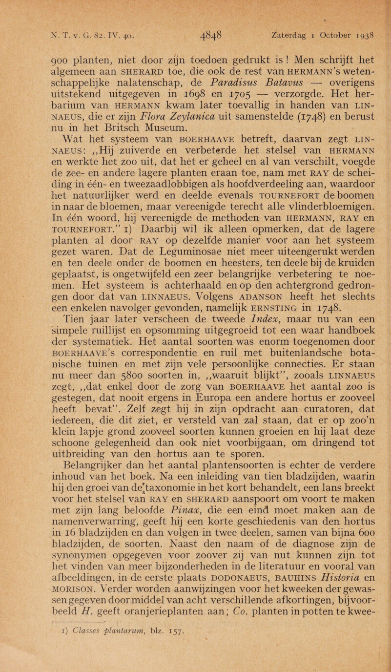 900 planten, niet door zijn toedoen gedrukt is ! Men schrijft het algemeen aan sherard toe, die ook de rest van hermann’s weten¬ schappelijke nalatenschap, de Paradisus Batavus —- overigens uitstekend uitgegeven in 1698 en 1705 — verzorgde. Het her¬ barium van hermann kwam later toevallig in handen van lin- naeus, die er zijn Flora Zeylanica uit samenstelde (1748) en berust nu in het Britsch Museum. Wat het systeem van boerhaave betreft, daarvan zegt lin- naeus : ,,Hij zuiverde en verbeterde het stelsel van hermann en werkte het zoo uit, dat het er geheel en al van verschilt, voegde de zee- en andere lagere planten eraan toe, nam met ray de schei¬ ding in één- en tweezaadlobbigen als hoofdverdeeling aan, waardoor het natuurlijker werd en deelde evenals tournefort deboomen in naar de bloemen, maar vereenigde terecht alle vlinderbloemigen. In één woord, hij vereenigde de methoden van hermann, ray en tournefort/’ i) Daarbij wil ik alleen opmerken, dat de lagere planten al door ray op dezelfde manier voor aan het systeem gezet waren. Dat de Leguminosae niet meer uiteengerukt werden en ten deele onder de boomen en heesters, ten deele bij de kruiden geplaatst, is ongetwijfeld een zeer belangrijke verbetering te noe¬ men. Het systeem is achterhaald en op den achtergrond gedron¬ gen door dat van linnaeus. Volgens adanson heeft het slechts een enkelen navolger gevonden, namelijk ernsting in 1748. Tien jaar later verscheen de tweede Index, maar nu van een simpele ruillijst en opsomming uitgegroeid tot een waar handboek der systematiek. Het aantal soorten was enorm toegenomen door boerhaave’s correspondentie en ruil met buitenlandsche bota¬ nische tuinen en met zijn vele persoonlijke connecties. Er staan nu meer dan 5800 soorten in, ,,waaruit blijkt”, zooals linnaeus zegt, ,,dat enkel door de zorg van boerhaave het aantal zoo is gestegen, dat nooit ergens in Europa een andere hortus er zooveel heeft bevat”. Zelf zegt hij in zijn opdracht aan curatoren, dat iedereen, die dit ziet, er versteld van zal staan, dat er op zoo’n klein lapje grond zooveel soorten kunnen groeien en hij laat deze schoone gelegenheid dan ook niet voorbijgaan, om dringend tot uitbreiding van den hortus aan te sporen. Belangrijker dan het aantal plantensoorten is echter de verdere inhoud van het boek. Na een inleiding van tien bladzijden, waarin hij den groei van deTaxonomie in het kort behandelt, een lans breekt voor het stelsel van ray en sherard aanspoort om voort te maken met zijn lang beloofde Pinax, die een eind moet maken aan de namenverwarring, geeft hij een korte geschiedenis van den hortus in 16 bladzijden en dan volgen in twee deelen, samen van bijna 600 bladzijden, de soorten. Naast den naam of de diagnose zijn de synonymen opgegeven voor zoover zij van nut kunnen zijn tot het vinden van meer bijzonderheden in de literatuur en vooral van afbeeldingen, in de eerste plaats dodonaeus, bauhins Historia en MORISON. Verder worden aanwijzingen voor het kweeken der gewas¬ sen gegeven door middel van acht verschillende afkortingen, bijvoor¬ beeld H. geeft oranjerieplanten aan; Co. planten in potten te kwee- 1) Classes plantarum, blz. 157,.