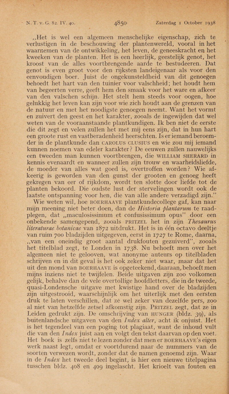 „Het is wel een algemeen mensche lijke eigenschap, zich te verlustigen in de beschouwing der plantenwereld, vooral in het waarnemen van de ontwikkeHng, het leven, de geneeskracht en het kweeken van de planten. Het is een heerlijk, geestelijk genot, het kroost van de alles voortbrengende aarde te bestudeeren. Dat genot is even groot voor den rijksten landeigenaar als voor den eenvoudigen boer. Juist de ongekunsteldheid van dit genoegen behoedt het hart van den tuinier voor valschheid; het houdt hem van begeerten verre, geeft hem den smaak voor het ware en afkeer van den valschen schijn. Het stelt hem steeds voor oogen, hoe gelukkig het leven kan zijn voor wie zich houdt aan de grenzen van de natuur en met het noodigste genoegen neemt. Want het vormt en zuivert den geest en het karakter, zooals de ingewijden dat wel weten van de vooraanstaande plantkundigen. Ik ben niet de eerste die dit zegt en velen zullen het met mij eens zijn, dat in hun hart een groote rust en vastberadenheid heerschten. Is er iemand beroem¬ der in de plantkunde dan carolus clusius en wie zou mij iemand kunnen noemen van edeler karakter? De eeuwen zullen nauwelijks een tweeden man kunnen voortbrengen, die william sherard in kennis evenaardt en wanneer zullen zijn trouw en waarheidsliefde, de moeder van alles wat goed is, overtroffen worden? Wie af- keerig is geworden van den gunst der grooten en genoeg heeft gekregen van eer of rijkdom, wordt ten slotte door liefde tot de planten bekoord. Die oudste lust der stervelingen wordt ook de laatste ontspanning voor hen, die van alle andere verzadigd zijn.” Wie weten wil, hoe boerhaave plantkundecollege gaf, kan naar mijn meening niet beter doen, dan de Historia plantarum te raad¬ plegen, dat „maculosissimum et confusissimum opus” door een onbekende samengepend, zooals pritzel het in zijn Thesaurus literaturae botanicae van 1872 uitdrukt. Het is in één octavo deeltje van ruim 700 bladzijden uitgegeven, eerst in 1727 te Rome, daarna, ,,van een oneindig groot aantal drukfouten gezuiverd”, zooals het titelblad zegt, te Londen in 1738. Nu behoeft men over het algemeen niet te gelooven, wat anonyme auteurs op titelbladen schrijven en in dit geval is het ook zeker niet waar, maar dat het uit den mond van boerhaave is opgeteekend, daaraan, behoeft men mijns inziens niet te twijfelen. Beide uitgaven zijn zoo volkomen gelijk, behalve dan de vele overtollige hoofdletters, die in de tweede, quasi-Londensche uitgave met kwistige hand over de bladzijden zijn uitgestrooid, waarschijnlijk om het uiterlijk met den eersten druk te laten verschillen, dat zé wel zeker van dezelfde pers, zoo al niet van hetzelfde zetsel afkomstig zijn. Pritzel zegt, dat ze in Leiden gedrukt zijn. De omschrijving van hunger (bldz. 39), als buitenlandsche uitgaven van den Index alter, acht ik onjuist. Het is het tegendeel van een poging tot plagiaat, want de inhoud vult die van den Index juist aan en volgt den tekst daarvan op den voet. Het boek is zelfs niet te lezen zonder dat men er boerhaave’s eigen werk naast legt, omdat er voortdurend naar de nummers van de soorten verwezen wordt, zonder dat de namen genoemd zijn. Waar in de Index het tweede deel begint, is hier een nieuwe titelpagina tusschen bldz. 408 en 409 ingelascht. Het krioelt van fouten en