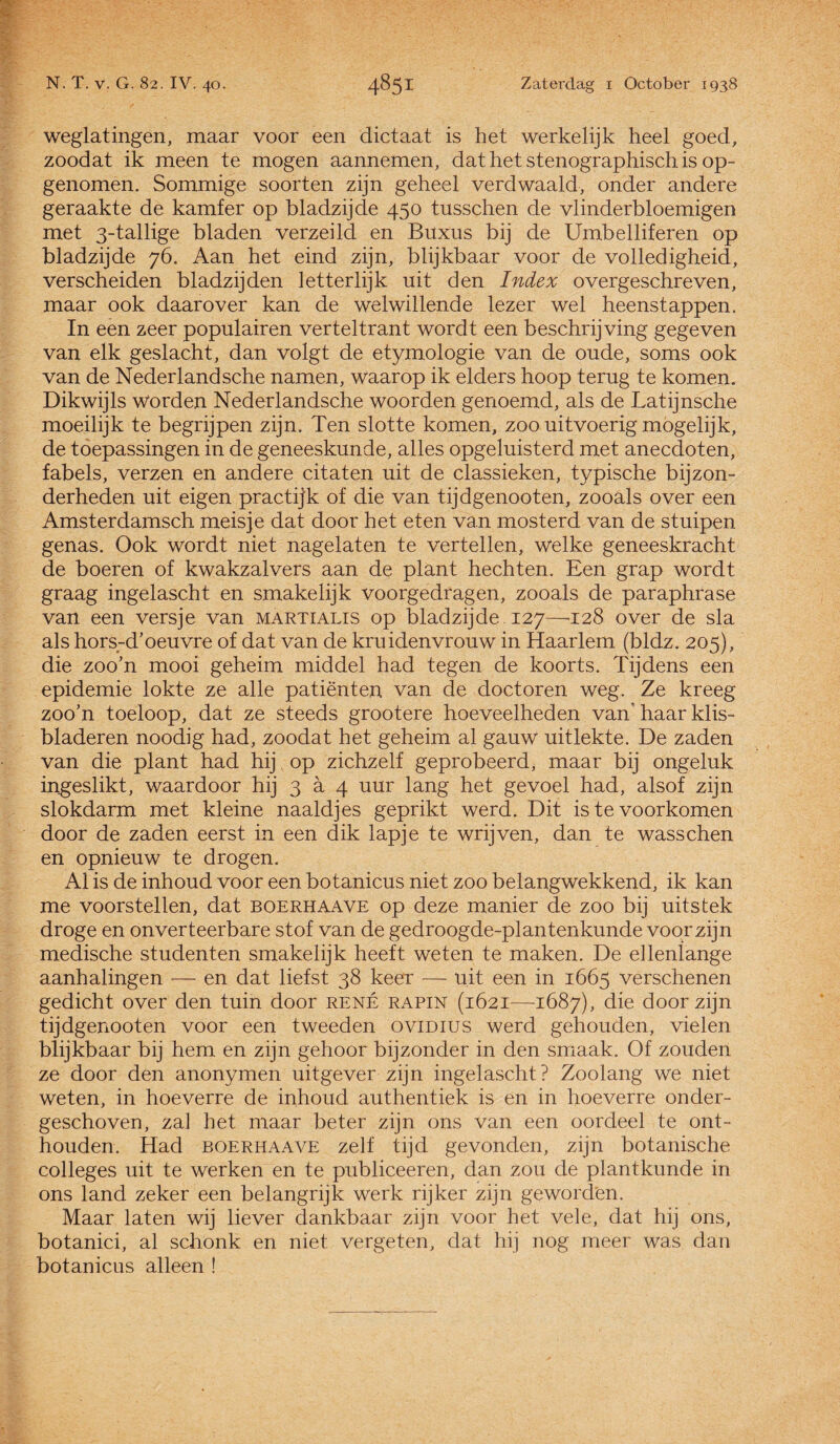 weglatingen, maar voor een dictaat is het werkelijk heel goed, zoodat ik meen te mogen aannemen, dat het stenographisch is op¬ genomen. Sommige soorten zijn geheel verdwaald, onder andere geraakte de kamfer op bladzijde 450 tusschen de vlinderbloemigen met 3-tallige bladen verzeild en Buxus bij de Umbelliferen op bladzijde 76. Aan het eind zijn, blijkbaar voor de volledigheid, verscheiden bladzijden letterlijk uit den Index overgeschreven, maar ook daarover kan de welwillende lezer wel heenstappen. In een zeer populair en verteltrant wordt een beschrijving gegeven van elk geslacht, dan volgt de etymologie van de oude, soms ook van de Nederlandsche namen, waarop ik elders hoop terug te komen. Dikwijls Worden Nederlandsche woorden genoemd, als de Latijnsche moeilijk te begrijpen zijn. Ten slotte komen, zoo uitvoerig mogelijk, de toepassingen in de geneeskunde, alles opgeluisterd met anecdoten, fabels, verzen en andere citaten uit de classieken, typische bijzon¬ derheden uit eigen practijk of die van tijdgenooten, zooals over een Amsterdamsch meisje dat door het eten van mosterd van de stuipen genas. Ook wordt niet nagelaten te vertellen, welke geneeskracht de boeren of kwakzalvers aan de plant hechten. Een grap wordt graag ingelascht en smakelijk voorgedragen, zooals de paraphrase van een versje van martialis op bladzijde 127—128 over de sla als horsrd’oeuvre of dat van de kruiden vrouw in Haarlem (bldz. 205), die zoo’n mooi geheim middel had tegen de koorts. Tijdens een epidemie lokte ze alle patiënten van de doctoren weg. Ze kreeg zoo’n toeloop, dat ze steeds grootere hoeveelheden van’haar klis- bladeren noodig had, zoodat het geheim al gauw uitlekte. De zaden van die plant had hij op zichzelf geprobeerd, maar bij ongeluk ingeslikt, waardoor hij 3 a 4 uur lang het gevoel had, alsof zijn slokdarm met kleine naaldjes geprikt werd. Dit is te voorkomen door de zaden eerst in een dik lapje te wrijven, dan te wasschen en opnieuw te drogen. Al is de inhoud voor een botanicus niet zoo belangwekkend, ik kan me voorstellen, dat boerhaave op deze manier de zoo bij uitstek droge en onverteerbare stof van de gedroogde-plantenkunde voor zijn medische studenten smakelijk heeft weten te maken. De ellenlange aanhalingen — en dat liefst 38 keer — uit een in 1665 verschenen gedicht over den tuin door rené rapin (1621—-1687), die door zijn tijdgenooten voor een tweeden ovidius werd gehouden, vielen blijkbaar bij hem en zijn gehoor bijzonder in den smaak. Of zouden ze door den anonymen uitgever zijn ingelascht? Zoolang we niet weten, in hoeverre de inhoud authentiek is en in hoeverre onder¬ geschoven, zal het maar beter zijn ons van een oordeel te ont¬ houden. Had boerhaave zelf tijd gevonden, zijn botanische colleges uit te werken en te publiceeren, dan zou de plantkunde in ons land zeker een belangrijk werk rijker zijn geworden. Maar laten wij liever dankbaar zijn voor het vele, dat hij ons, botanici, al schonk en niet vergeten, dat hij nog meer was dan botanicus alleen !