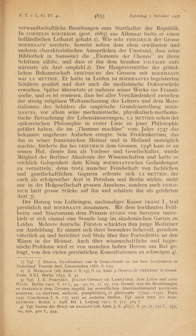 verwandtschaftliche Beziehungen zum Statthalter der Republik. In coRNELis BONTEKOE (gest. 1685) aus Alkmaar hatte er einen hollandischen Leibarzt gehabt 1). Wie s'ehr friedrich der Grosse boerhaave verehrte, beweist neben dem oben erwahnten und anderen charakteristischen Aussprüchen der Umstand, dass seine Bibliothek in Sanssouci die ,,Elemente der Chemie” zu ihren Schatzen zahlte, und dass er ihn dem kranken voltaire aufs warmste als Arzt empfahl2). Der Hauptvermittler der griind- lichen Bekanntschaft friedrichs des Grossen mit boerhaave war la METTRiE. Er hatte in Leiden zu boerhaaves begeisterten Schülern gezahlt und dort auch die medizinische Doktorwürde erworben. Spater übersetzte er mehrere seiner Werke ins Franzö- sische, und es ist erwiesen, dass bei aller Verschiedenheit zwischen der streng religiösen Weltanschauung des Lehrers und dem Mate- rialismus des Schillers die empirische Grundeinstellung boer¬ haaves, vor allem seine mechanistische, physikalisch-mathema- tische Betrachtung der Lebensausserungen, la mettrie neben der epikureischen Philosophie in erster Linie zu jener Philosophie geführt haben, die im „Thomme machine” vom Jahre 1747 das bekannte ungeheure Aufsehen erregte. Sein Freidenkertum, das ihn in seiner französischen Heimat und in Holland unmöglich machtev förderte ihn bei friedrich dem Grossen. 1748 kam er an seinen Hof, diente ihm als Vorleser und Gesellschafter, wurde Mitglied der Berliner Akademie der Wissenschaften und hatte so reichlich Gelegenheit dem König BOERHAAVEsch.es Gedankengut zu vermitteln; denn trotz mancher Feindschaft von fachlichen und gesellschaftlichen Gegnern erf reu te sich la mettrie, der auch als erfolgreicher Arzt in Potsdam und Berlin wirkte, nicht nur in der Hofgesellschaft grossen Ansehens, sondern auch fried¬ rich hielt grosse Stficke auf ihn und schatzte ihn als gelehrten Arzt 3). Der Herzog von Lothringen, nachmaliger Kaiser franz I., traf persönlich mit boerhaave zusammen. Mit dem berühmten Feld- herrn und Staatsmann dem Prinzen eugen von Savoyen unter- hielt er sich einmal eine Stunde lang im akademischen Garten zu Leiden. Mehrere deutsche Fürsten schickten ihm junge Mediziner zur Ausbildung. Er nimmt sich ihrer besonders liebevoll, geradezu vateflich an und berichtet voll Stolz über ihre Fortschritte an den Mazen in der Heimat. Auch fiber wissenschaftliche und hygië¬ nische Probleme wird er von manchen hohen Herren um Rat ge- fragt, von den vielen persönlichen Konsultationen zu schweigen 4). 1) Vgl. J. Banga, Geschiedenis van de Geneeskunde en van hare beoefenaren in Nederland. Tweede deel. Leeuwarden 1868, S. 629. 2) S. Mamlock (zit. Anm. 1. S. 13), S. 29, Anm. 5. Oeuvresde frédéric le Grand. Tomé XXI, Berlin 1853, S. 31. 3) Vgl. J. E. PoRiTZKY, Julien Offray de Lamettrie. Sein Leben und seine Werke. Berlin 1900. S. 11 f., 44—50, 67, 71, 97, II9- Damit, was die Beziehungen zu friedrich dem Grossen angeht, im wesentlichen übereinstimmend raymond boissier: la mettrie, médecin, pamphlétaire% et philosophe (1709—1751). Paris 1931. Conclusion I, S. 177 und an anderen Stellen. Vgl. auch emil du bois- reymond: Reden. 2. Aufl. Bd. I, Leipzig 1912, S. 517, 519 f. 4) Vgl. hierzu die Briefe an bassand (zit. Anm. 3, S. 4852), S. 32, 72, 252 f., 255, 60, 290, 420 f., 434.