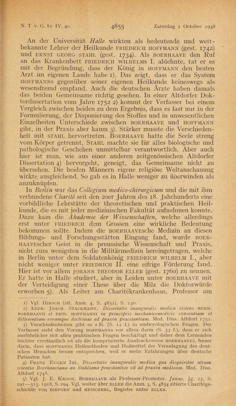 An der Universitat Halle wirkten als bedeutende imd weit- bekannte Lehrer der Heilkunde friedrich hoffmann (gest. 1742) und ERNST GEORG STAHL (gest. 1734). Als BOERHAAVE den Ruf an das Krankenbett friedrich wilhelms I. ablehnte, tat er es mit der Begründung, dass der König in hoffmann den besten Arzt im eigenen Lande habe i). Das zeigt, dass er das System hoffmanns gegenüber seiner eigenen Heilkunde keineswegs als wesensfremd empfand. Auch die deutschen Arzte haben damals das beiden Gemeinsame richtig gesehen. In einer Altdorfer Dok- tordissertation vom Jahre 1752 2) kommt der Verfasser bei einem Vergieich zwischen beiden zu dem Ergebnis, dass es fast nur in der Formulierung, der Disponierung des Stoffes und in unwesentlichen Einzelheiten Unterschiede zwischen boerhaave und hoffmann gibt, in der Praxis aber kaum 3). Starker musste die Verschieden- heit mit stahl hervortreten. Boerhaave hatte die Seele streng vom Körper getrennt, Stahl machte sie für alles biologische und pathologische Geschehen unmittelbar verantwortlich. Aber auch hier ist man, wie aus einer anderen zeitgenössischen Altdorfer Dissertation 4) hervorgeht, geneigt, das Gemeinsame nicht zu übersehen, Die beiden Mannern eigene religiöse Weltanschauung wirkte ausgleichend. So gab es in Halle weniger zu überwinden als anzuknüpfen. In Berlin war das Collegium medïco-chirurgicum und die mit ihm verbundene Charitê seit den 20er Jahren des 18. jahrhunderts eine vorbildliche Lehrstatte der theoretischen und praktischen Heil¬ kunde, die es mit jeder medizinischen Fakultat aufnehmen konnte.- Dazu kam die Akademie der Wissenschaften, welche allerdings erst unter friedrich dem Grossen eine wirkliche Bedeutung bekommen sollte. Indem die BOERHAAVEsche Medizin an diesen Bildungs- und Forschungsstatten Eingang fand, wurde boer- HAAVEscher Geist in die preussische Wissenschaft und Praxis, nicht zum wenigsten in die Militarmedizin hereingetragen, welche in Berlin unter dem Soldatenkönig friedrich wilhelm I., aber nicht weniger unter friedrich II. eine eifrige Förderung fand. Hier ist vor allem johann theodor eller (gest. 1760) zu nennen. Er hatte in Halle studiert, aber in Leiden unter boerhaave mit der Verteidigung einer These über die Milz die Doktorwürde erworben 5). Als Leiter am Charitékrankenhaus, Professor am 1) Vgl. Hirsch (zit. Anm. 4, S. 4852), S. 230. 2) Andr; Joach. StackmanN, Dissertatie» inauguralis medica sistens herm. boerhaavii et FRID. hoffmanni in principiis mechanicomedïcis conventiam 'et differentiam eorumque doctrinae ad praxin praestantiam. Med. Diss. Altdorf 1752, 3) Verschiedenheiten gibt es z.B. (S. 12 f.) in embryologischer! Fragen. Der Verfasser sieht den Vorzug hoffmanns vor allem darin (S. 33 f.), dass er sich ausführlicher mit allen praktischen Fragen beschaftigt und daher dem Lernenden leichter verstandlich ist als die komprimierte Ausdrucksweise boerhaaves, ferner darin, dass hoffmanns Fleilmethoden und Fleilmittel der Veranlagung des deut¬ schen Menschen besser entsprechen, weil er mehr Erfahrungen über deutsche Patiënten hat. 4) Franz Eugen Ihl, Dissertatio inauguralis medica qua disquiritur utrum scientia Boerhaaviana an Stahliana praestantior sit ad praxin medicam. Med. Diss. Altdorf 1748. 5) Vgl- J- E. Kroon, Boerhaave als Professor-Promotor. Janus, Jg. 23, S. 291—315. 1918, S. 294. Vgl. weiter über eller die Anm. 3, S. 4854 zitierte Charitége- schichte von diepgen und heischkel. Register unter eller.