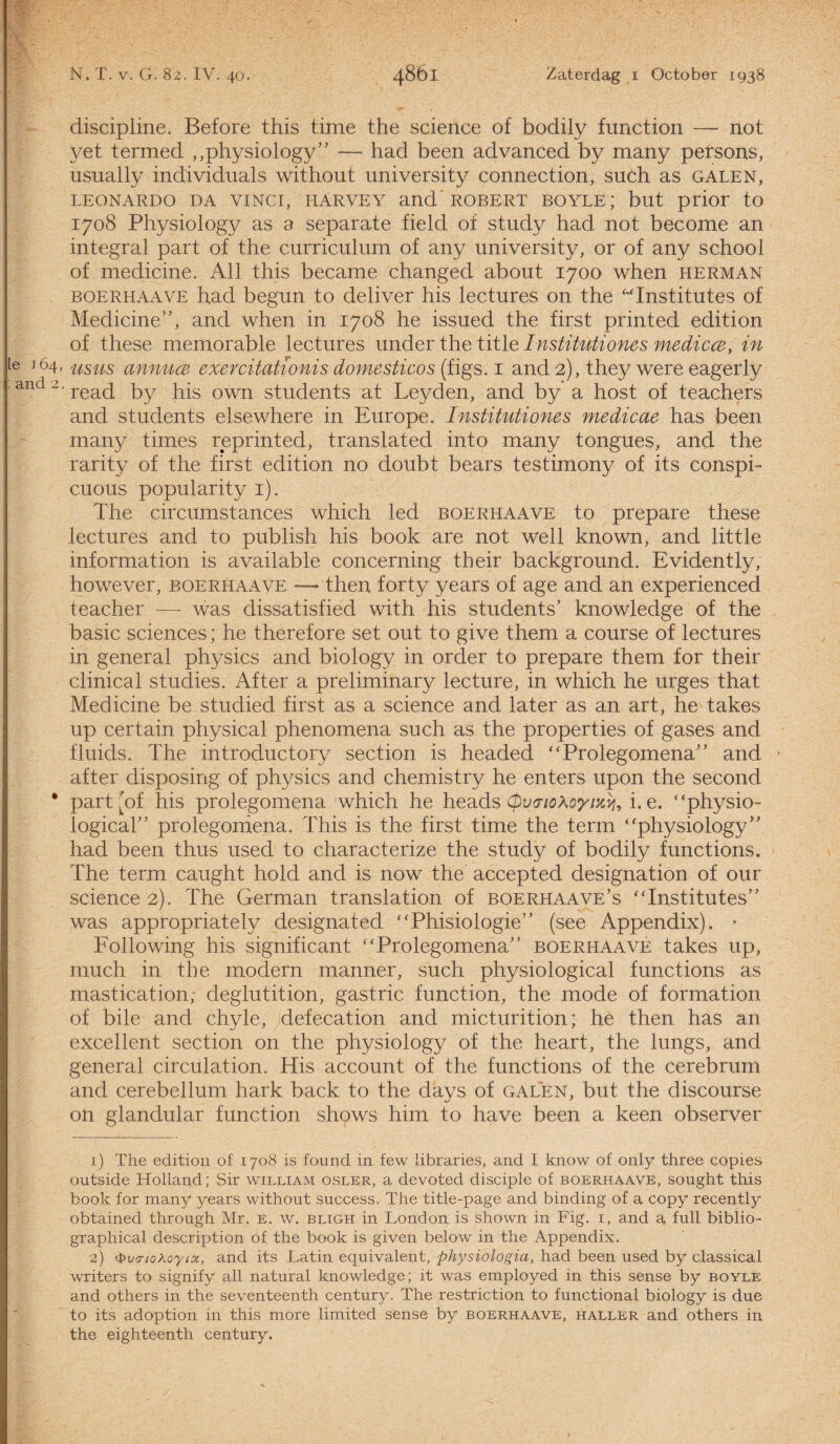 Ie 164, : and 2. N. T. v. G. 82. IV. 40. 4861 Zaterdag 1 October 1938 discipline. Bef ore this time the Science of bodily function — not yet termed „physiology” — had been advanced by many persons, usually individuals without university connection, suóh as galen, LEONARDO DA VINCI, HARVEY and ROBERT BOYLE; but prior to 1708 Physiology as a separate field of study had not become an integral part of the curriculum of any university, or of any school of medicine. All this became changed about 1700 when herman boerhaave had begun to deliver his lectures on the “Institutes of Medicine”, and when in 1708 he issued the first printed edition of these memorable lectures under the title Institutiones medicce, in usus annucB exercitationis domesticos (figs. 1 and 2), they were eagerly read by his own students at Leyden, and by a host of teachers and students elsewhere in Europe. Institutiones medicae has been many times reprinted, translated into many tongues, and the rarity of the first edition no doubt bears testimony of its conspi- cuous popularity 1). The circumstances which led boerhaave to prepare these lectures and to publish his book are not well known, and little information is available concerning their background. Evidently, however, boerhaave -— then forty years of age and an experienced teacher — was dissatisfied with his students’ knowledge of the basic Sciences; he therefore set out to give them a course of lectures in general physics and biology in order to prepare them for their clinical studies. After a preliminary lecture, in which he urges that Medicine be studied first as a Science and later as an art, he takes up certain physical phenomena such as the properties of gases and fluids. The introductory section is headed “Prolegomena” and after disposing of physics and chemistry he enters upon the second part Af his prolegomena which he heads (puo-iohoyixy, i. e. “physio- logical” prolegomena. This is the first time the term “physiology” had been thus used to characterize the study of bodily functions. The term caught hold and is now the accepted designation of our Science 2). The German translation of boerhaave’s “Institutes” was appropriately designated “Phisiologie” (see Appendix). * Following his significant “Prolegomena” boerhaave takes up, much in the modern manner, such physiological functions as mastication; deglutition, gastric function, the mode of formation of bile and chyle, defecation and micturition; he then has an excellent section on the physiology of the heart, the lungs, and general circulation. His account of the functions of the cerebrum and cerebellum hark back to the days of galen, but the discourse on glandular function shows him to have been a keen observer 1) The edition of 1708 is found in few libraries, and I know of only three copies outside Holland; Sir william osler, a devoted disciple of boerhaave, sought this book for many years without success. The title-page and binding of a copy recently obtained through Mr. e. w. bligh in London is shown in Fig. 1, and a full biblio- graphical description of the book is given below in the Appendix. 2) fyxHFtoXoyioi, and its Latin equivalent, physiologia, had been used by classical writers to signify all natural knowledge; it was employed in this sense by boyle and others in the seventeenth century. The restriction to functional biology is due to its adoption in this more limited sense by boerhaave, haller and others in the eighteenth century.