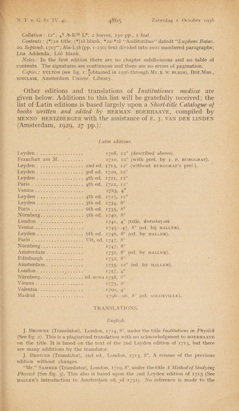 Collation: 120; *2 A-K12 L6; 2 leaves, 250 pp., 1 leaf. Contents : (*)ia title; (*)i& blank; *2a-*2b “Auditoribus datedt “Lugduni Batav. 20. Septemb. 1707“; AL2-L5& (pp. t-250) text divided into 1002 numbered paragraphs; L6a Addenda; L6& blank. Notes: In the first edition there are no chapter subdivisions and no table of contents. The signatures are continuous and there are no errors of pagination. Copies : fulton (see fig. 1; fobtained in 1936 through Mr. e, w. bligh), Brit.Mus., Sinclair, Amsterdam Univer. Library. Other editions and translations of Institutiones medicoe are given below. Additions to this list will be gratefully received; the list of Latin editions is based largely upon a Short-title Catalogue of books written and edited by herman boerhaave, compiled by mennö hertzberger with the assistance of e. j. van der linden (Amsterdam, 1929, 27 pp.): Latin editions. Leyden .. 1708, 12° (described above). Francfurt am M. 1710, 12° (with pref. by j. p. Leyden.. . . I7I3» 12° (without burggraf’s Leyden . 1720, 12° Leyden.. . . . . T 72 1, 12° Paris. . . . 4th ed. I722, 12° Venice .. 1723, 4° Leyden . I727, 12° Leyden .. 1734, 8° Paris. 1735, 8° Nürnberg. . . . 5th ed. '740, 8° London .. I74L 4° (title, tyvarioKoyixVi Venice. I745- -47- , 8° (ed. bij haller). Leyden . 1746, 8° (ed. by haller). Paris. 174 7> 8° Nürnberg. 1747. 8° Amsterdam. I75L 8° (ed. by haller). Edinburgh .. . . T752, 8° Amsterdam. 1755/ 12° (ed . by haller). London.. l757> 4° Nürnberg. 1758, 8° Vienna.... 17 75. 8° Valentia . 1790, 4° Madrid . .. 1796- -96 , 8° (ed. soldeville). TRANSLATIONS. English. J. Browne (Translator), London, 1714, 8°, under the title Institutions in Physick (See fig. 2). This is a plagiarized translation with no acknowledgment to boerhaave on the title. It is based on the text of the 2nd Leyden edition of 1713, but there are many additions by the translator. J. Browne (Translator), 2nd ed., London, 1715, 8°. A reissue of the previous edition without changes. “Mr.” Samber (Translator), London, 1719, 8°, under the title A Methodof Studying Physick (See fig. 3). This also is based upon the 2nd Leyden edition of 1713 (See PALLEr’s introduction to Amsterdam ed. of 1751). No reference is made to tb,e