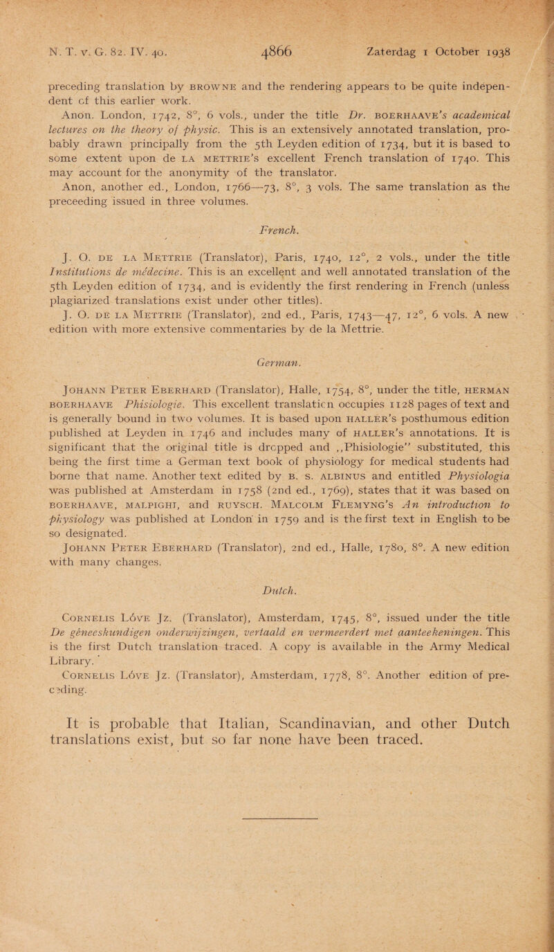 preceding translation by browne and the rendering appears to be quite indepen¬ dent cf this earlier work. Anon. London, 1742, 8°, 6 vols., under the title Dr. boerhaave’s academical lectures on the theory of physic. This is an extensively annotated translation, pro- babiy drawn principally trom the 5th Leyden edition of 1734, but it is based to some extent upon de la mettrie’s excellent French translation of 1740. This may account for the anonymity of the translator. Anon, another ed., London, 1766—73, 8°, 3 vols. The same translation as the preceeding issned in three volumes. French. / ' • *r, J. O. de la Mettrie (Translator), Paris, 1740, 120, 2 vols., under the title Institutions de médecine. This is an excellent and well annotated translation of the 5th Leyden edition of 1734, and is evidently the first rendering in French (unless plagiarized translations exist under other titles). J. O. de la Mettrie (Translator), 2iid ed., Paris, 1743—47, 120, 6 vols. A new % edition with more extensive commentaries by de la Mettrie. German. Johann Peter Eberhard (Translator), Halle, 1754, 8°, under the title, herman boerhaave Phisiologie. This excellent translaticn occupies 1128 pages of text and is generally bound in two volumes. It is based upon haller’s posthumous edition published at Leyden in 1746 and includes many of haller’s annotations. It is significant that the original title is drcpped and ,,Phisiologie” substituted, this being the first time a German text book of physiology for medical students had borne that name. Another text edited by b. s. albinus and entitled Physiologia was published at Amsterdam in 1758 (2nd ed., 1769), states that it was based on boerhaave, malpight, and ruysch. Malcolm Flemyng's An introduction to physiology was published at Londoh in 1759 and is the first text in English to be so designated. Johann Peter Eberhard (Translator), 2nd ed., Halle, 1780, 8°. A new edition with many changes. Dutch. CoRNELis Lóve Jz. (Translator), Amsterdam, 1745, 8°, issued under the title De geneeskundigen onderwijzingen, vertaald en vermeerdert m.et aanteekeningen. This is the first Dutch translation traced. A copy is available in the Army Medical Library. * CoRNELis Lóve Jz. (Translator), Amsterdam, 1778, 8°. Another edition of pre- cMing. It is probable that Italian, Scandinavian, and other Dutch translations exist, but so far none have been traced.