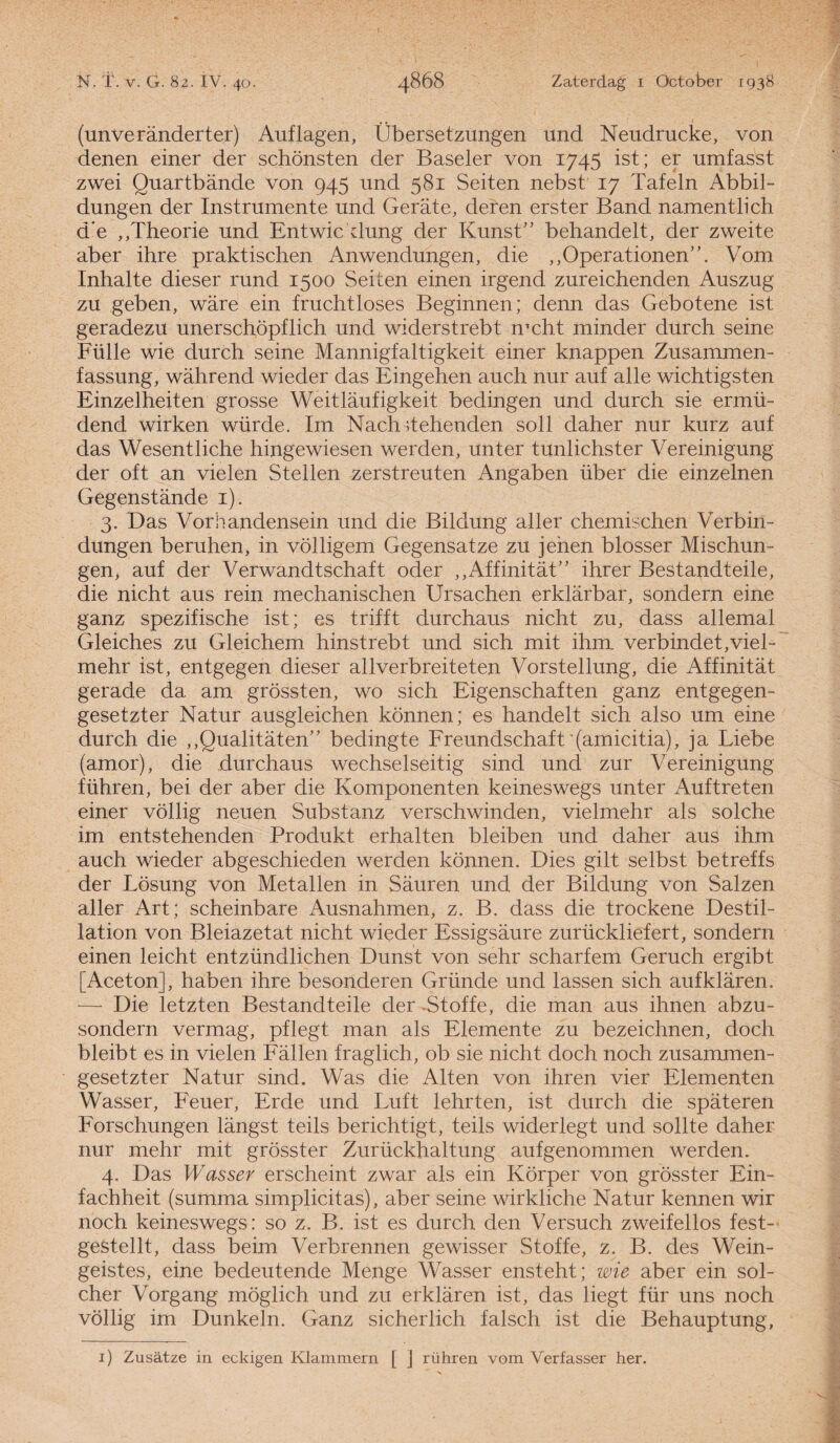 (unveranderter) Auflagen, Übersetzungen und Neudrucke, von denen einer der schönsten der Baseler von 1745 ist; er umfasst zwei Quartbande von 945 und 581 Seiten nebst 17 Tafeln Abbil- dungen der Instrumente und Gerate, deren erster Band namentlich de „Theorie und Entwic dung der Kunst” behandelt, der zweite aber ihre praktischen Anwendungen, die „Operationen”. Vom Inhalte dieser rund 1500 Seiten einen irgend zureichenden Auszug zu geben, ware ein fruchtloses Beginnen; denn das Gebotene ist geradezu unerschöpflich und widerstrebt mcht minder durch seine Fülle wie durch seine Mannigfaltigkeit einer knappen Zusammen- fassung, wahrend wieder das Eingehen auch nur auf alle wichtigsten Einzelheiten grosse Weitlaufigkeit bedingen und durch sie ermü- dend wirken würde. Im Nach dehenden soll daher nur kurz auf das Wesentliche hingewiesen werden, unter tunlichster Vereinigung der oft an vielen Stellen zerstreuten Angaben über die einzelnen Gegenstande 1). 3. Das Vorhandensein und die Bildung aller chemischen Verbin- dungen beruhen, in völligem Gegensatze zu jehen blosser Mischun- gen, auf der Verwandtschaft oder „Affiniteit” ihrer Bestandteile, die nicht aus rein mechanischen Ursachen erklarbar, sondern eine ganz spezifische ist; es trifft durchaus nicht zu, dass allemal Gleiches zu Gleichem hinstrebt und sich mit ihm. verbindet,viel- mehr ist, entgegen dieser allverbreiteten Vorstellung, die Affinitat gerade da am grössten, wo sich Eigenschaften ganz entgegen- gesetzter Natur ausgleichen können; es handelt sich also um eine durch die „Qualitaten” bedingte Freundschaft (amicitia), ja Liebe (amor), die durchaus wechselseitig sind und zur Vereinigung führen, bei der aber die Komponenten keineswegs unter Auftreten einer völlig neuen Substanz verschwinden, vielmehr als solche im entstehenden Produkt erhalten bleiben und daher aus ihm auch wieder abgeschieden werden können. Dies gilt selbst betreffs der Lösung von Metallen in Sauren und der Bildung von Salzen aller Art; scheinbare Ausnahmen, z. B. dass die trockene Destil- lation von Bleiazetat nicht wieder Essigsaure zurückliefert, sondern einen leicht entzündlichen Dunst von sehr scharfem Geruch ergibt [Aceton], haben ihre besonderen Grimde und lassen sich aufklaren. — Die letzten Bestandteile der Btoffe, die man aus ihnen abzu- sondern vermag, pflegt man als Elemente zu bezeichnen, doch bleibt es in vielen Fallen fraglich, ob sie nicht doch noch zusammen- gesetzter Natur sind. Was die Alten von ihren vier Elementen Wasser, Feuer, Erde und Luft lehrten, ist durch die spateren Forschungen langst teils berichtigt, teils widerlegt und sollte daher nur mehr mit grösster Zurückhaltung aufgenommen werden. 4. Das Wasser erscheint zwar als ein Körper von grösster Ein- fachheit (summa simplicitas), aber seine wirkliche Natur kennen wir noch keineswegs: so z. B. ist es durch den Versuch zweifellos fest- gestellt, dass beim Verbrennen gewisser Stoffe, z. B. des Wein- geistes, eine bedeutende Menge Wasser ensteht; wie aber ein sol¬ dier Vorgang möglich und zu erklaren ist, das liegt für uns noch völlig im Dunkeln. Ganz sicherlich falsch ist die Behauptung, 1) Zusatze in eckigen Klammern [ j rühren vom Verfasser her.