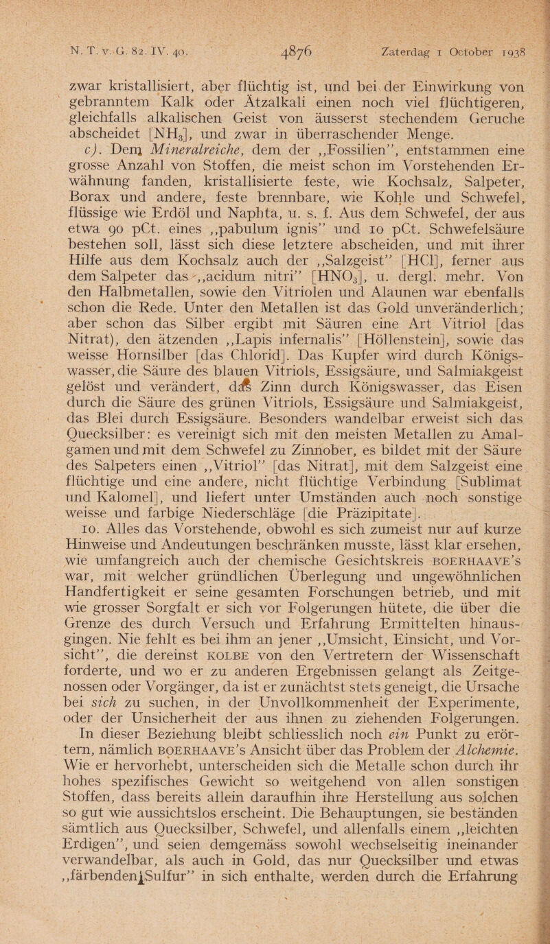 zwar kristallisiert, aber flüchtig ist, und bei der Einwirkung von gebranntem Kalk oder Atzalkali einen noch viel fiüchtigeren, gleichfalls alkalischen Geist von ausserst stechendem Geruche abscheidet [NH3], und zwar in überraschender Menge. c). Denj Mineralreiche, dem der „Fossilien”, entstammen eine grosse Anzahl von Stoffen, die meist schon im Vorstehenden Er- wahnung fanden, kristallisierte feste, wie Kochsalz, Salpeter, Borax und andere, feste brennbare, wie Kohle und Schwefel, flüssige wie Erdöl und Naphta, u. s. f. Aus dem Schwefel, der aus etwa go pCt. eines ,,pabulum ignis” und 10 pCt. Schwefelsaure bestehen soll, lasst sich diese letztere abscheiden, und mit ihrer Hilfe aus dem Kochsalz auch der „Salzgeist” [HC1], ferner aus dem Salpeter das ,,acidum nitri” [HN03], u. dergl. mehr. Von den Halbmetallen, sowie den Vitriolen und Alaunen war ebenfalls schon die Rede. Unter den Metallen ist das Gold unveranderlich; aber schon das Silber ergibt mit Sauren eine Art Vitriol [das Nitrat), den atzenden ,,Lapis infernalis” [Höllenstein], sowie das weisse Hornsilber [das Chlorid]. Das Kupfer wird durch Königs- wasser, die Saure des blauen Vitriols, Essigsaure, und Salmiakgeist gelost und verandert, dcfi Zinn durch Königswasser, das Eisen durch die Saure des grünen Vitriols, Essigsaure und Salmiakgeist, das Blei durch Essigsaure. Besonders wandelbar erweist sich das Quecksilber: es vereinigt sich mit. den meisten Metallen zu Amal¬ gamen und mit dem Schwefel zu Zinnober, es bildet mit der Saure des Salpeters einen „Vitriol” [das Nitrat], mit dem Salzgeist eine flüchtige und eine andere, nicht flüchtige Verbindung [Sublimat und Kalomel], und liefert unter Umstanden auch noch sonstige weisse und farbige Niederschlage [die Prazipitate]. 10. Alles das Vorstehende, obwohl es sich zumeist nur auf kurze Hinweise und Andeutungen beschranken musste, lasst klar ersehen, wie umfangreich auch der chemische Gesichtskreis boerhaave's war, mit welcher gründlichen Überlegung und ungewöhnlichen Handfertigkeit er seine gesamten Forschungen betrieb, und mit wie grosser Sorgfalt er sich vor Folgerungen hütete, die über die Grenze des durch Versuch und Erfahrung Ermittelten hinaus- gingen. Nie fehlt es bei ihm an jener „Umsicht, Einsicht, und Vor- sicht”, die dereinst kolbe von den Vertretern der Wissenschaft forderte, und wo er zu anderen Ergebnissen gelangt als Zeitge- nossen oder Vorganger, da ist er zunachtst stets geneigt, die Ursache bei sich zu suchen, in der Unvollkommenheit der Experimente, oder der Unsicherheit der aus ihnen zu ziehenden Folgerungen. In dieser Beziehung bleibt schliesslich noch ein Punkt zu erör- tern, namlich boerhaave’s Ansicht über das Problem der Alchemie. Wie er hervorhebt, unterscheiden sich die Metalle schon durch ihr hohes spezifisches Gewicht so weitgehend von allen sonstigen Stoffen, dass bereits allein daraufhin ihre Herstellung aus solchen so gut wie aussichtslos erscheint. Die Behauptungen, sie bestanden samtlich aus Quecksilber, Schwefel, und allenfalls einem „leichten Erdigen”, und seien demgemass sowohl wechselseitig ineinander verwandelbar, als auch in Gold, das nur Quecksilber und etwas „farbendenjySulfur” in sich enthalte, werden durch die Erfahrung